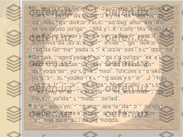 
Bu asar ustida Gete 60 yil davomida ishladi. «Faust»ni 
yozish niyati unda studentlik yillaridan boshlangan 
edi. Afsungar doktor Faust haqidagi afsonalar XVI 
asrda paydo bo‘lgan. 1592 yil. Kristofer Marlo «Doktor 
Faustning fojiyaviy tarixi» sahna asarini yaratdi. XVII-
XVIII asarda tabiat sirlarini o‘zlashtirgan doktor 
haqida Germaniyada turli kitoblar bosilib chiqqan edi.

Demak, tragediyada bir-biriga zid bo‘lgan ikki xil 
kuchning to‘qnashuvi tasvirlanadi. Faust-ilg‘or 
dunyoqarash, yorug‘lik timsoli. To‘xtovsiz harakat, 
yaratish, bunyodkorlik uning asosiy shiori. U ilmga 
tashna, Injilni tarjima qilgan. Myefistofel – shubha, 
inkor, vayronachilik kuchlarini mujassamlashtirgan. U 
Faustni yo‘ldan urmoqchi bo‘ladi. 

Jahon adabiyotining shoh asarlaridan biri bo‘lgan 
“Faust” ni o‘zbek kitobxoni shoir Erkin Vohidov 
tarjimasida ona tilida o‘qimoqda.        