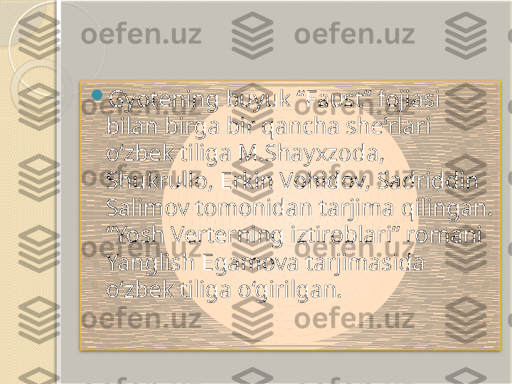 
Gyotening buyuk “Faust” fojiasi 
bilan birga bir qancha she'rlari 
o‘zbek tiliga M.Shayxzoda, 
Shukrullo, Erkin Vohidov, Sadriddin 
Salimov tomonidan tarjima qilingan. 
“Yosh Verterning iztiroblari” romani 
Yanglish Egamova tarjimasida 
o‘zbek tiliga o‘girilgan.         