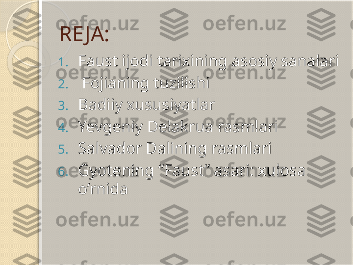 RE JA:
1. Faust ijodi tarixining asosiy sanalari
2.   Fojianing tuzilishi
3. Badiiy xususiyatlar
4. Yevgeniy Delakrua rasmlari
5. Salvador Dalining rasmlari
6. Gyotening “Faust” asari: xulosa 
o’rnida       