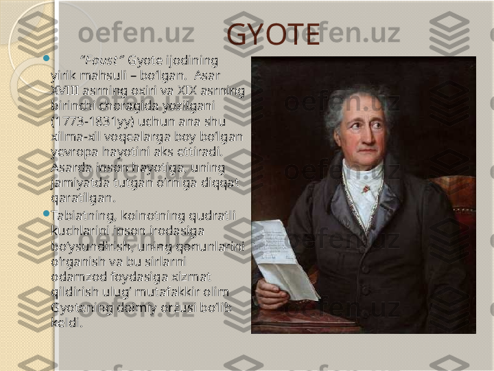 GYOTE

“ F aust ”   Gyote ijodining 
yirik mahsuli – bo‘lgan.  Asar 
XVIII asrning oxiri va XIX asrning 
birinchi choragida yozilgani 
(1773-1831yy) uchun ana shu 
xilma-xil voqealarga boy bo‘lgan 
yevropa hayotini aks ettiradi. 
Asarda inson hayotiga, uning 
jamiyatda tutgan o‘rniga diqqat 
qaratilgan. 

Tabiatning, koinotning qudratli 
kuchlarini inson irodasiga 
bo‘ysundirish, uning qonunlarini 
o‘rganish va bu sirlarni 
odamzod foydasiga xizmat 
qildirish ulug‘ mutafakkir olim 
Gyotening doimiy orzusi bo‘lib 
keldi.        