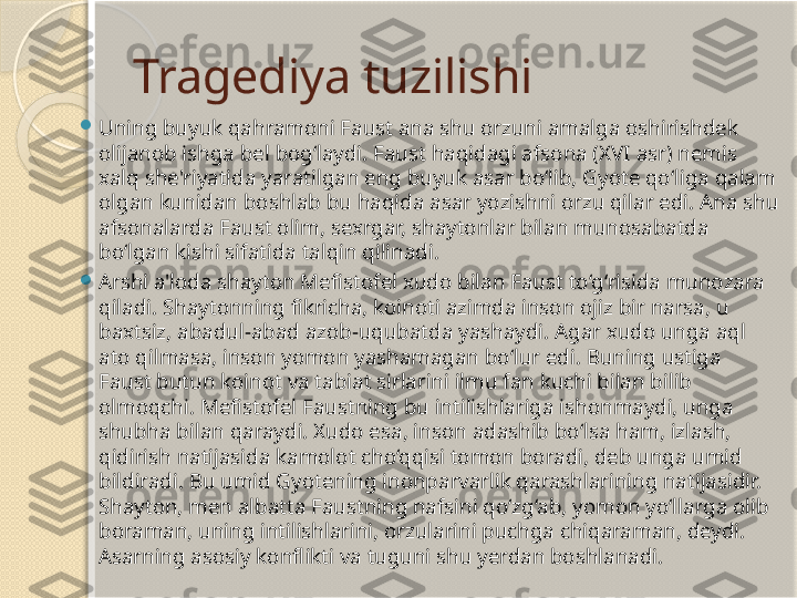 Tragediya tuzilishi

Uning buyuk qahramoni Faust ana shu orzuni amalga oshirishdek 
olijanob ishga bel bog‘laydi. Faust haqidagi afsona (XVI asr) nemis 
xalq she'riyatida yaratilgan eng buyuk asar bo‘lib, Gyote qo‘liga qalam 
olgan kunidan boshlab bu haqida asar yozishni orzu qilar edi. Ana shu 
afsonalarda Faust olim, sexrgar, shaytonlar bilan munosabatda 
bo‘lgan kishi sifatida talqin qilinadi. 

Arshi a'loda shayton Mefistofel xudo bilan Faust to‘g‘risida munozara 
qiladi. Shaytonning fikricha, koinoti azimda inson ojiz bir narsa, u 
baxtsiz, abadul-abad azob-uqubatda yashaydi. Agar xudo unga aql 
ato qilmasa, inson yomon yashamagan bo‘lur edi. Buning ustiga 
Faust butun koinot va tabiat sirlarini ilmu fan kuchi bilan bilib 
olmoqchi. Mefistofel Faustning bu intilishlariga ishonmaydi, unga 
shubha bilan qaraydi. Xudo esa, inson adashib bo‘lsa ham, izlash, 
qidirish natijasida kamolot cho‘qqisi tomon boradi, deb unga umid 
bildiradi. Bu umid Gyotening inonparvarlik qarashlarining natijasidir. 
Shayton, men albatta Faustning nafsini qo‘zg‘ab, yomon yo‘llarga olib 
boraman, uning intilishlarini, orzularini puchga chiqaraman, deydi. 
Asarning asosiy konflikti va tuguni shu yerdan boshlanadi.        