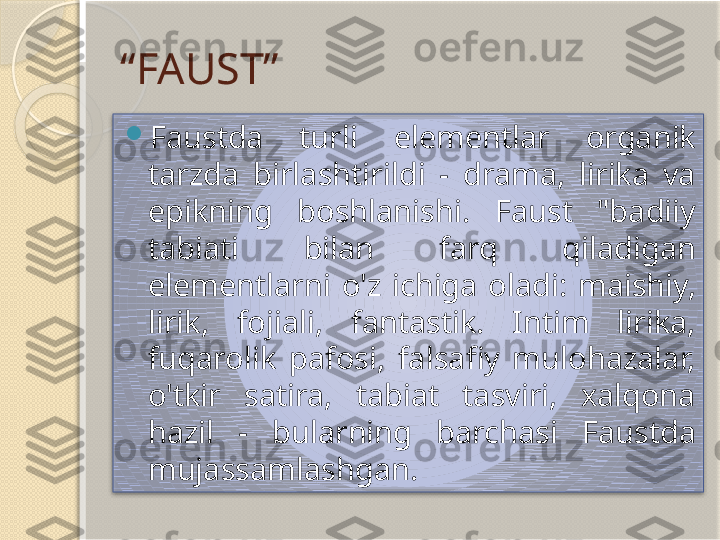 “ FAUST”

Faustda  turli  elementlar  organik 
tarzda  birlashtirildi  -  drama,  lirika  va 
epikning  boshlanishi.  Faust  "badiiy 
tabiati  bilan  farq  qiladigan 
elementlarni  o'z  ichiga  oladi:  maishiy, 
lirik,  fojiali,  fantastik.  Intim  lirika, 
fuqarolik  pafosi,  falsafiy  mulohazalar, 
o'tkir  satira,  tabiat  tasviri,  xalqona 
hazil  -  bularning  barchasi  Faustda 
mujassamlashgan.        