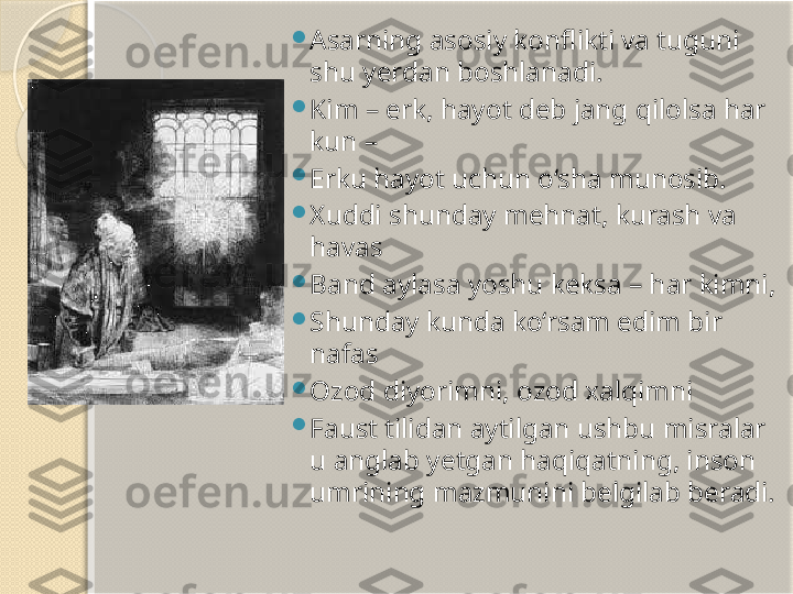 
Asarning asosiy konflikti va tuguni 
shu yerdan boshlanadi. 

Kim – erk, hayot deb jang qilolsa har 
kun –

Erku hayot uchun o‘sha munosib.

Xuddi shunday mehnat, kurash va 
havas

Band aylasa yoshu keksa – har kimni,

Shunday kunda ko‘rsam edim bir 
nafas

Ozod diyorimni, ozod xalqimni

Faust tilidan aytilgan ushbu misralar 
u anglab yetgan haqiqatning, inson 
umrining mazmunini belgilab beradi.       