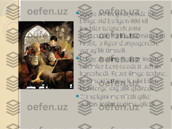 
Gyote o‘z tragediyasida bir-
biriga zid bo‘lgan ikki xil 
kuchlar to‘qnashuvini 
ko‘rsatadi. Bu kuchlarning biri 
Faust, u ilg‘or dunyoqarash, 
yorug‘lik timsoli. 

U buyuk olim, ijodkor inson, 
odamlar baxt-saodati uchun 
kurashadi. Faust ilmga tashna, 
ilm-ma'rifatning kuchi bilan 
kishilarga ezgulik qidiradi. 

O‘z xalqini ma'rifatli qilio‘ 
uchun Injilni tarjima qiladi.        