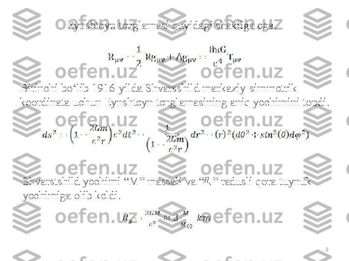 Eynshteyn tenglamasi  quyidagi shakilga ega.
B irinchi b o‘ lib 1916-yilda  Shvarsshild  markaziy-simmetrik 
ko o rdinata  uchun  Eynshteyn tenglamasi ning  aniq yechimini topdi.
Shvarstshild yechimi “M” massali va “   ” radusli qora tuynuk 
yechimiga olib keldi.s	R
3 