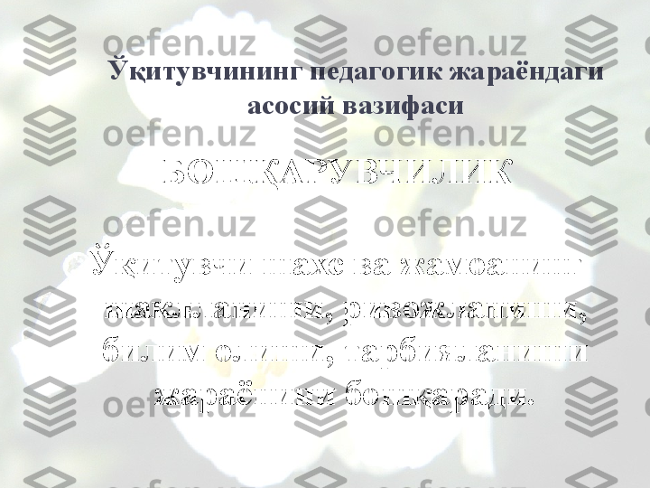 Ўқитувчининг педагогик жараёндаги 
асосий вазифаси
-БОШҚАРУВЧИЛИК  
Ўқитувчи шахс ва жамоанинг 
шаклланиши, ривожланиши, 
билим олиши, тарбияланиши 
жараёнини бошқаради.         