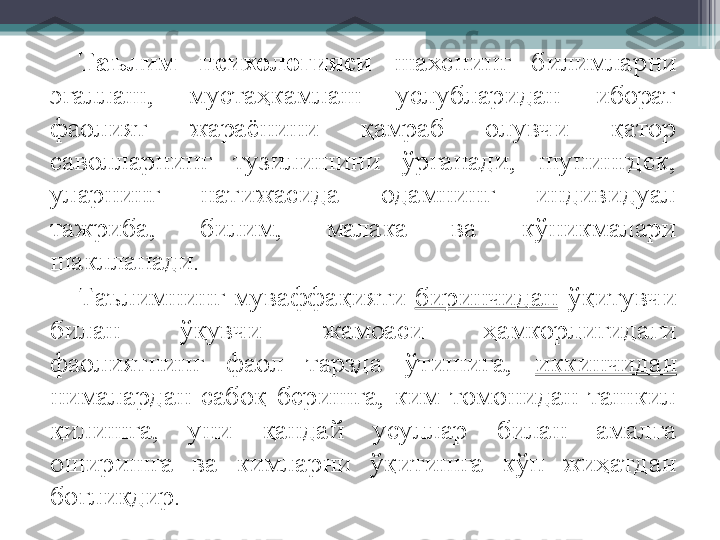 Таълим  психологияси  шахснинг  билимларни 
эгаллаш,  мустаҳкамлаш  услубларидан  иборат 
фаолият  жараёнини  қамраб  олувчи  қатор 
саволларнинг  тузилишини  ўрганади,  шунингдек, 
уларнинг  натижасида  одамнинг  индивидуал 
тажриба,  билим,  малака  ва  кўникмалари 
шаклланади. 
Таълимнинг  муваффақияти  биринчидан   ўқитувчи 
билан  ўқувчи  жамоаси  ҳамкорлигидаги 
фаолиятнинг  фаол  тарзда  ўтишига,  иккинчидан  
нималардан  сабоқ  беришга,  ким  томонидан  ташкил 
қилишга,  уни  қандай  усуллар  билан  амалга 
оширишга  ва  кимларни  ўқитишга  кўп  жиҳатдан 
боғлиқдир.         