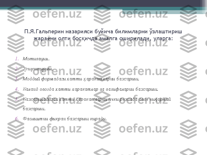 П.Я.Гальперин назарияси буйича билимларни  ў злаштириш 
жараёни олти бос қ ич да амалга оширилади , уларга:
1. Мотивация.
2. Тушунтириш.
3. Моддий формадаги хатти- ҳ аракатларни бажариш.
4. Баланд овозда хатти-харакатлар ва вазифаларни бажариш.
5. Бажариладиган хатти-харакатларни ички режада овоз чи қ армай 
бажариш.
6. Фаолиятни фикран бажариш киради.         