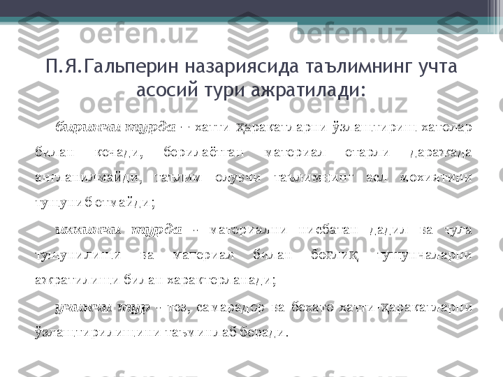 П.Я.Гальперин назарияси да  таълимнинг учта 
асосий тури ажратилади:
биринчи  турда  –   хатти- ҳ аракатларни  ў злаштириш  хатолар 
билан  кечади,  берилаётган  материал  етарли  даражада 
англанилмайди,  таълим  олувчи  таълимнинг  асл  мохиятини 
тушуниб етмайди;
иккинчи  турда  -   материални  нисбатан  дадил  ва  тула 
тушунилиши  ва  материал  билан  бо ғ ли қ   тушунчаларни 
ажратилиши билан характерланади;
учинчи  тур  -   тез,  самарадор  ва  бехато  хатти- ҳ аракатларни 
ў злаштирилишини таъминлаб беради.         