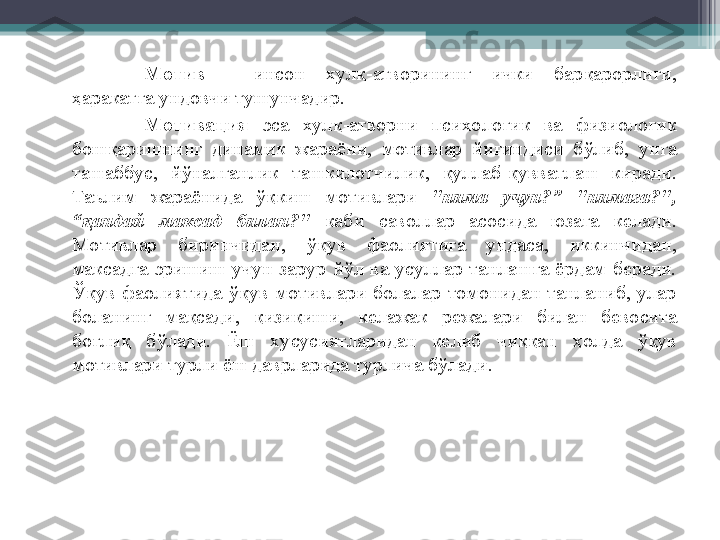 Мотив  -  инсон  хул қ -атворининг  ички  бар қ арорлиги, 
ҳ аракатга ундовчи тушунчадир.
Мотивация  эса  хул қ -атворни  психологик  ва  физиологик 
бош қ аришнинг  динамик  жараёни,  мотивлар  йи ғ индиси  б ў либ,  унга 
ташаббус,  й ў налганлик  ташкилотчилик,  қ уллаб- қ увватлаш  киради. 
Таълим  жараёнида  ўқ киш  мотивлари  "нима   учун?”  "нимага?", 
“ қ андай  максад  билан?"   каби  саволлар  асосида  юзага  келади. 
Мотивлар  биринчидан,  ўқ ув  фаолиятига  ундаса,  иккинчидан, 
максадга  эришиш  учун  зарур  й ў л  ва  усуллар  танлашга  ёрдам  беради. 
Ўқ ув  фаолиятида  ўқ ув  мотивлари  болалар  томонидан  танланиб,  улар 
боланинг  ма қ сади,  қ изи қ иши,  келажак  режалари  билан  бевосита 
бо ғ ли қ   б ў лади.  Ёш  хусусиятларидан  келиб  чи ққ ан  ҳ олда  ўқ ув 
мотивлари турли ёш даврларида турлича б ў лади.         