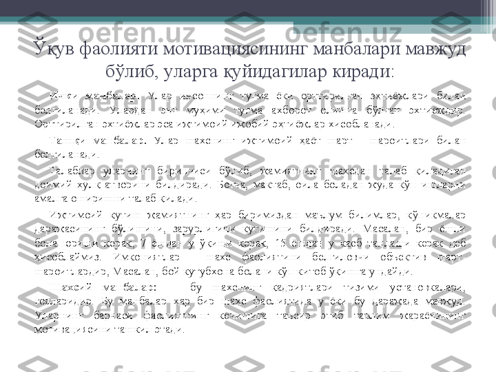 Ук
Ўқ ув фаолияти мотивациясининг манбалари мавжуд 
б ў либ, уларга  қ уйидагилар киради:
Ички   манбалар.  Ул ар  инсоннинг  ту ғ ма  ёки  орттирилган  э ҳ тиёжлари  билан 
белгиланади.  Ул ардан  энг  му ҳ ими  ту ғ ма  ахборот  олишга  б ў лган  эхтиёждир. 
Орттирилган эхтиёжлар эса ижтимоий ижобий э ҳ тиёжлар хисобланади.
Таш қ и   манбалар.  Ул ар  шахснинг  ижтимоий  ҳ аёт  шарт  -  шароитлари  билан 
белгиланади.
Талаблар  уларнинг  биринчиси  б ў либ,  жамиятнинг  шахсдан  талаб  қ иладиган 
доимий  хул қ -атворини  билдиради.  Бо ғ ча,  мактаб,  оила  боладан  жуда  к ў п  ишларни 
амалга оширишни талаб  қ илади.
Ижтимоий  кутиш  жамиятнинг  ҳ ар  биримиздан  маълум  билимлар,  к ў никмалар 
даражасининг  б ў лишини,  зарурлигини  кутишини  билдиради.  Масалан,  бир  ёшли 
бола  юриши  керак,  7  ёшдан  у  ўқ иши  керак,  15  ёшдан  у  касб  танлаши  керак  деб 
ҳ исоблаймиз.  Имкониятлар  -  шахс  фаолиятини  белгиловчи  объектив  шарт-
шароитлардир, Масалан, бой кутубхона болани к ў п китоб  ўқ ишга ундайди.
Шахсий   манбалар: бу  шахснинг  қ адриятлари  тизими  установкалари, 
ғ ояларидир.  Бу  манбалар  ҳ ар  бир  шахс  фаолиятида  у  ёки  бу  даражада  мавжуд. 
Ул арнинг  барчаси  фаолиятнинг  кечишига  таъсир  этиб  таълим  жараёнининг 
мотивациясини ташкил этади.          