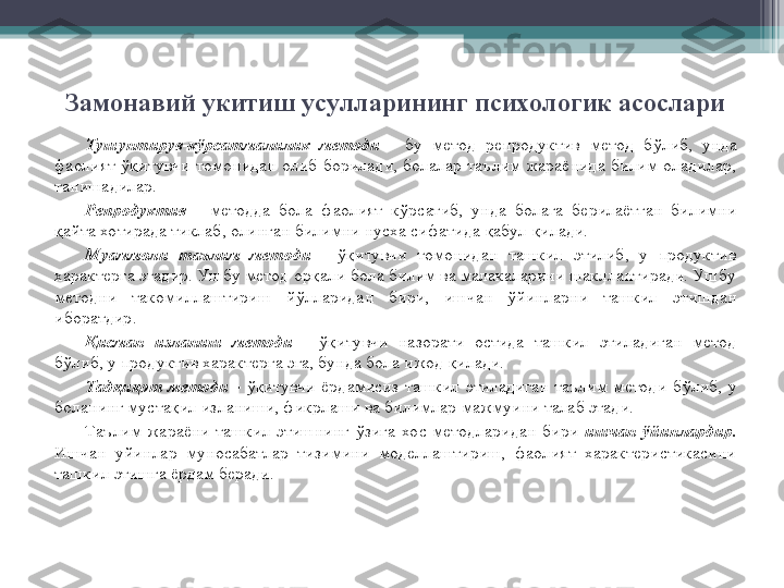 Замонавий укитиш усулларининг психологик асослари
Тушунтирув-к ў рсатмалилик  методи  -   бу  метод  репродуктив  метод  б ў либ,  унда 
фаолият  ўқ итувчи  томонидан  олиб  борилади,  болалар  таълим  жараёнида  билим  оладилар, 
танишадилар.
Репродуктив   -  методда  бола  фаолият  к ў рсатиб,  унда  болага  берилаётган  билимни 
қ айта хотирада тиклаб, олинган билимни нусха сифатида  қ абул  қ илади.
Муаммоли  таълим  методи  -   ўқ итувчи  томонидан  ташкил  этилиб,  у  продуктив 
характерга эгадир. Ушбу метод ор қ али бола билим ва малакаларини шакллантиради. Ушбу 
методни  такомиллаштириш  й ў лларидан  бири,  ишчан  ў йинларни  ташкил  этишдан 
иборатдир.
Қ исман  изланиш  методи  -   ўқ итувчи  назорати  остида  ташкил  этиладиган  метод 
б ў либ, у продуктив характерга эга, бунда бола ижод  қ илади.
Тад қ и қ от  методи  -   ўқ итувчи  ёрдамисиз  ташкил  этиладиган  таълим  методи  б ў либ,  у 
боланинг муста қ ил изланиши, фикрлаши ва билимлар  мажмуини  талаб этади.
Таълим  жараёни  ташкил  этишнинг  ў зига  хос  методларидан  бири  ишчан  ў йинлардир.  
Ишчан  уйинлар  муносабатлар  тизимини  моделлаштириш,  фаолият  характеристикасини 
ташкил этишга ёрдам беради.         