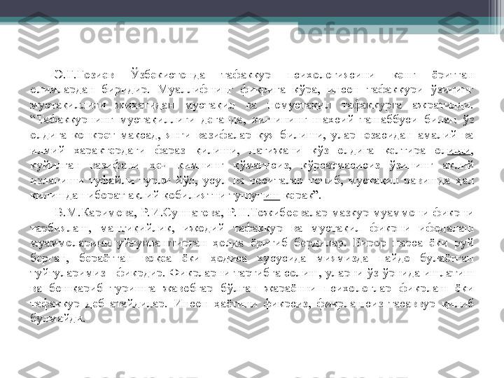 Э. Ғ . Ғ озиев  Ў збекистонда  тафаккур  психологиясини  кенг  ёритган 
олимлардан  биридир.  Муаллифнинг  фикрига  к ў ра,  инсон  тафаккури  ў зининг 
муста қ иллиги  жи ҳ атидан  муста қ ил  ва  номуста қ ил  тафаккурга  ажратилди. 
“Тафаккурнинг  муста қ иллиги  деганда,  кишининг  шахсий  ташаббуси  билан  ў з 
олдига  конкрет  ма қ сад,  янги  вазифалар  қ уя  билиши,  улар  юзасидан  амалий  ва 
илмий  характердаги  фараз  қ илиши,  натижани  к ў з  олдига  келтира  ол иши , 
қ уйилган  вазифани  ҳ еч  кимнинг  қў магисиз,  к ў рсатмасисиз  ў зининг  а қ лий 
изланиши  туфайли  турли  й ў л,  усул  ва  воситалар  топиб,  муста қ ил  равишда  ҳ ал 
қ илишдан иборат а қ лий  қ обилиятни тушун иш  керак”.
В.М.Каримова,  Р. И.Суннатова,  Р. Н.Тожибоевалар  мазкур  муаммони  фикрни 
тарбиялаш,  манти қ ийлик,  ижодий  тафаккур  ва  муста қ ил  фикрни  ифодалаш 
муаммоларини  уй ғ унлаштирган  ҳ олда  ёритиб  бердилар.  Бирор  нарса  ёки  руй 
берган,  бераётган  во қ еа  ёки  ҳ одиса  хусусида  миямизда  пайдо  булаётган 
туй ғ уларимиз - фикрдир. Фикрларни тартибга солиш, уларни  ў з  ў рнида ишлатиш 
ва  бош қ ариб  туришга  жавобгар  б ў лган  жараённи  психологлар  фикрлаш  ёки 
тафаккур  деб  атайдилар.  Инсон  ҳ аётини  фикрсиз,  фикрлашсиз  тасаввур  қ илиб 
булмайди.         