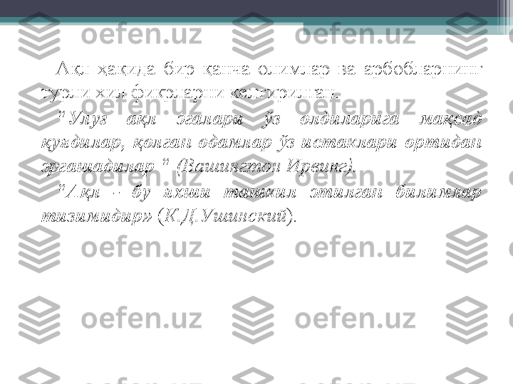 А қ л  ҳ а қ ида  бир  қ анча  олимлар  ва  арбобларнинг 
турли хил фикрларни келтирилган. 
"Улу ғ   а қ л  эгалари  ў з  олдиларига  ма қ сад 
қ уядилар,  қ олган  одамлар  ў з  истаклари  ортида н  
эргашадилар "  (Вашингтон Ирвинг).
"А қ л  -  бу  яхши  ташкил  этилган  билимлар 
тизимидир»   ( К.Д.Ушинский ).         