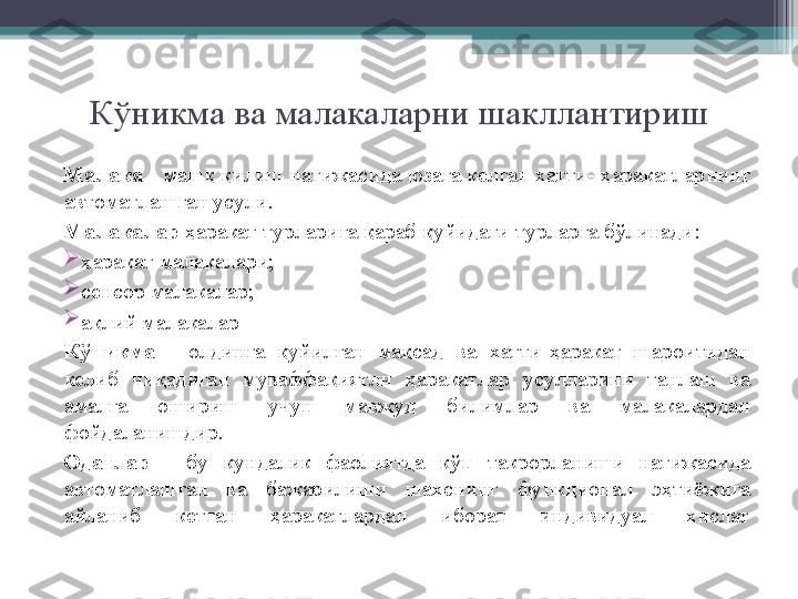 К ў никма ва малакаларни шакллантириш
Малака  - маш қ   қ илиш натижасида юзага келган хатти-  ҳ аракатларнинг 
автоматлашган усули.
Малакалар   ҳ аракат турларига  қ араб  қ уйидаги турларга б ў линади:

ҳ аракат малакалари;

сенсор малакалар;

а қ лий малакалар
К ў никма  -  олдинга  қ уйилган  ма қ сад  ва  хатти- ҳ аракат  шароитидан 
келиб  чи қ адиган  муваффа қ иятли  ҳ аракатлар  усулларини  танлаш  ва 
амалга  ошириш  учун  мавжуд  билимлар  ва  малакалардан 
фойдаланишдир.
Одатлар  -  бу  кундалик  фаолиятда  к ў п  такрорланиши  натижасида 
автоматлашган  ва  бажарилиши  шахснинг  функционал  э ҳ тиёжига 
айланиб  кетган  ҳ аракатлардан  иборат  индивидуал  хислат         