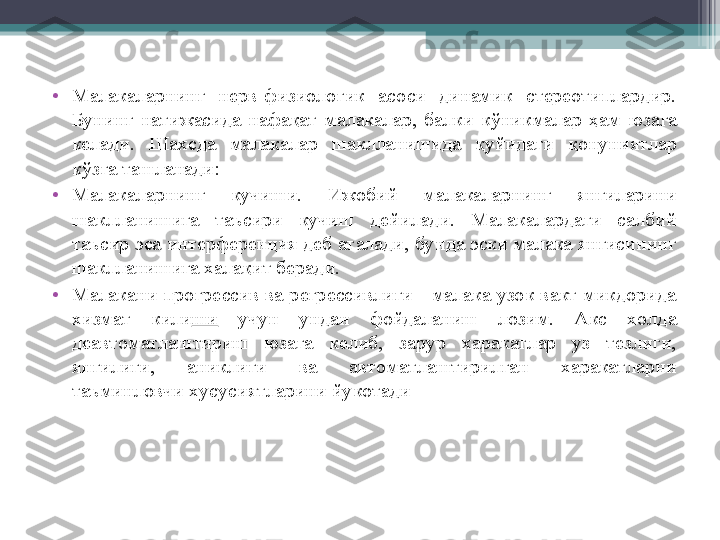 •
Малакаларнинг  нерв-физиологик  асоси  динамик  стереотиплардир. 
Бунинг  натижасида  нафа қ ат  малакалар,  балки  к ў никмалар  ҳ ам  юзага 
келади.  Шахсда  малакалар  шаклланишида  қ уйидаги  қ онуниятлар 
к ў зга ташланади:
•
Малакаларнинг  кучиши.  Ижобий  малакаларнинг  янгиларини 
шаклланишига  таъсири  кучиш  дейилади.  Малакалардаги  салбий 
таъсир эса интерференция деб аталади, бунда эски малака янгисининг 
шаклланишига хала қ ит беради.
•
Малакани прогрессив ва регрессивлиги - малака узок вакт микдорида 
хизмат  кили ши   учун  ундан  фойдаланиш  лозим.  Акс  холда 
деавтоматлаштириш  юзага  келиб,  зарур  харакатлар  уз  тезлиги, 
янгилиги,  аниклиги  ва  автоматлаштирилган  харакатларни 
таъминловчи хусусиятларини йукотади         