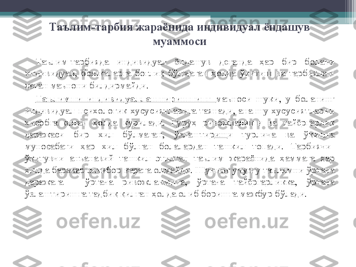 Таълим-тарбия жараёнида индивидуал ёндашув 
муаммоси
Таълим-тарбияда  индивидуал  ёндашув  деганда  ҳ ар  бир  болани 
индивидуал,  бош қ аларга  бо ғ ли қ   б ў лмаган  ҳ олда  ўқ итиш  ва  тарбиялаш  
деган маънони билдирмайди. 
Таълимни  индивидуаллаштиришнинг  маъноси  шуки,  у  боланинг 
индивидуал-психологик  хусусиятларига  таянади,  ана  шу  хусусиятларни 
ҳ исобга  олган  ҳ олда  қ урилади.  Гуру ҳ   ривожланиши  ва  тайёргарлик 
даражаси  бир  хил  б ў лмаган,  ў злаштир иш и  турлича  ва  ўқ ишга 
муносабати  ҳ ар  хил  б ў лган  болалардан  ташкил  топади.  Тарбиячи-
ўқ итувчи  анъанавий  ташкил  этилган  таълим  жараёнида  ҳ аммага  ҳ ар 
хилда баравар эътибор  қ арата олмайди. Шунинг учун у таълимни  ў ртача 
даражага  -  ў ртача  ривожланишга,  ў ртача  тайёргарликка,  ў ртача 
ў злаштиришга тадби қ   қ илган  ҳ олда олиб боришга мажбур б ў лади.          