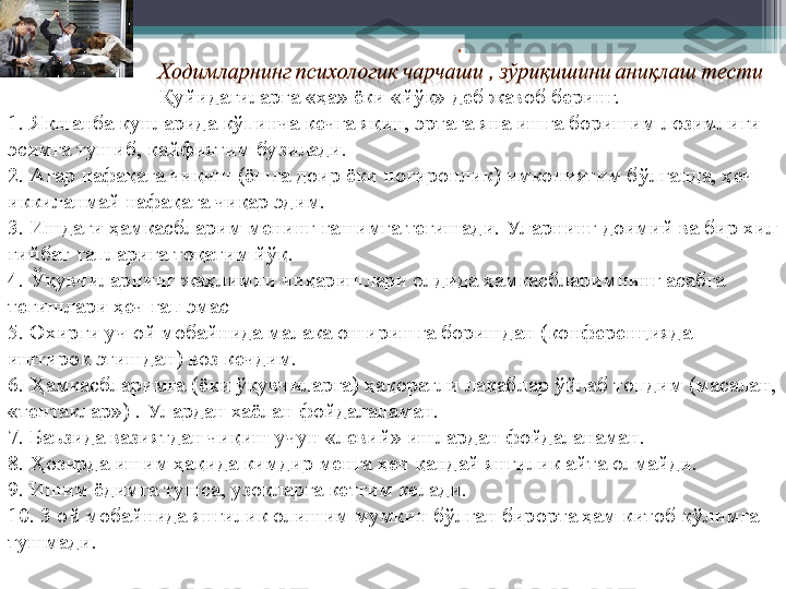 Қуйидагиларга «ҳа» ёки «йўқ» деб жавоб беринг.  
1.   Якшанба кунларида кўпинча кечга яқин, эртага яна ишга боришим лозимлиги 
эсимга тушиб, кайфиятим бузилади.
2.   Агар нафақага чиқиш (ёшга доир ёки ногиронлик) имкониятим бўлганда, ҳеч 
иккиланмай нафақага чиқар эдим.
3.   Ишдаги ҳамкасбларим менинг ғашимга тегишади. Ул арнинг доимий ва бир хил 
ғийбат гапларига тоқатим йўқ.
4.   Ўқувчиларнинг жаҳлимни чиқаришлари олдида ҳамкасбларимнинг асабга 
тегишлари ҳеч гап эмас 
5.   Охирги уч ой мобайнида малака оширишга боришдан (конференцияда 
иштирок этишдан) воз кечдим.
6.   Ҳамкасбларимга (ёки ўқувчиларга) ҳақоратли лақаблар ўйлаб топдим (масалан, 
«тентаклар») . Ул ардан хаёлан фойдаланаман.
7.   Баъзида вазиятдан чиқиш учун «левий» ишлардан фойдаланаман. 
8.   Ҳозирда  ишим ҳақида кимдир менга ҳеч қандай янгилик айта олмайди. 
9.   Ишим ёдимга тушса, узоқларга кетгим келади. 
10.   3 ой мобайнида янгилик олишим мумкин бўлган бирорта ҳам китоб қўлимга 
тушмади.          