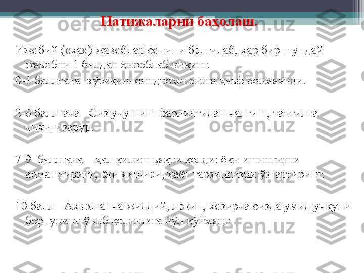 Натижаларни баҳолаш.
Ижобий («ҳа») жавоблар сонини белгилаб, ҳар бир шундай 
жавобни 1 балдан ҳисоблаб чиқинг.
0-1 баллгача- зўриқиш синдроми сизга  ҳ авф солмаяпди.
2-6 баллгача –Сиз учун иш фаолиятидан чалғиш, таътилга 
чиқиш зарур.
7-9  баллгача – ҳал қилиш вақти келди: ёки ишингизни 
алмаштиринг,  ёки яхшиси, ҳаёт тарзингизни ўзгартиринг.
10 балл - Аҳвол анча жиддий, лекин, ҳозирча сизда умид учқуни 
бор, унинг ўчиб қолишига йўл қўйманг  
          