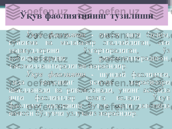 Ўқув фаолиятининг тузилиши
Ўқув  фаолияти  -   инсон  янги  билим, 
кўникма  ва  малакалар  эгаллайдиган,  ёки 
мавжудларини  ўзгартирадиган,  ўз 
қобилиятларини  ривожлантирадиган, 
такомиллаштирадиган жараёндир.
Ўқув  фаолияти  -  шундай  фаолиятки, 
унда  шахснинг  психик  жараёнлари 
шаклланади  ва  ривожланади,  унинг  асосида 
янги  фаолиятлар  юзага  келади.  Ўқув 
фаолияти  инсоннинг  бутун  ҳаёти  давомида 
намоён бўлувчи узлуксиз жараёндир.         