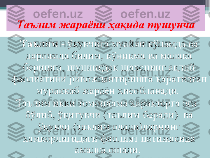 Таълим жараёни ҳақида тушунча
Таълим   -  ўқувчига муайян кўламда ва 
даражада билим, кўникма ва малака 
беришга , шунингдек шахснинг ақлий 
фаолиятини ривожлантиришга қаратилган 
мураккаб жараён ҳисобланади. 
Таълим икки томонлама характерга эга 
бўлиб, ўқитувчи (таълим беради)  ва 
ўқувчи (таълим олади)ларнинг 
ҳамкорлигидаги фаолият натижасида 
амалга ошади.          