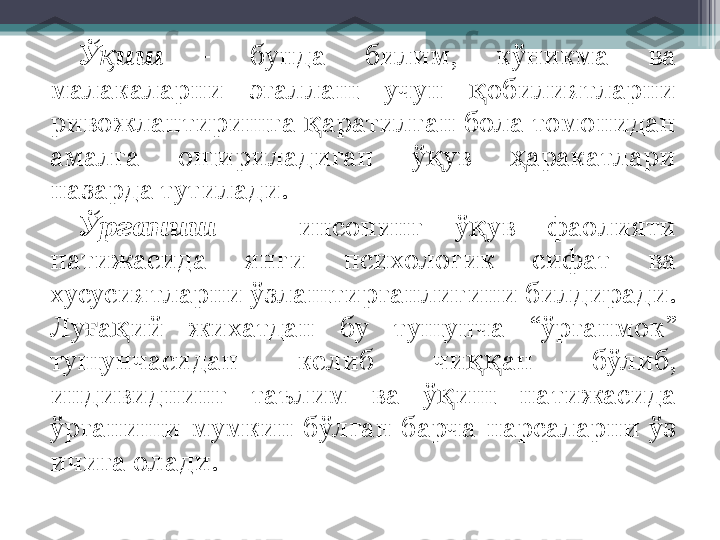 Ў ишқ   -  бунда  билим,  кўникма  ва 
малакаларни  эгаллаш  учун  обилиятларни 	
қ
ривожлантиришга  аратилган бола томонидан 	
қ
амалга  ошириладиган  ў ув  аракатлари 	
қ ҳ
назарда тутилади.
Ўрганиш   –  инсонинг  ў ув  фаолияти 	
қ
натижасида  янги  психологик  сифат  ва 
хусусиятларни ўзлаштирганлигини билдиради. 
Лу а ий  жихатдан  бу  тушунча  “ўрганмок” 	
ғ қ
тушунчасидан  келиб  чи ан  бўлиб, 	
ққ
индивиднинг  таълим  ва  ў иш  натижасида 	
қ
ўрганиши  мумкин  бўлган  барча  нарсаларни  ўз 
ичига олади.         