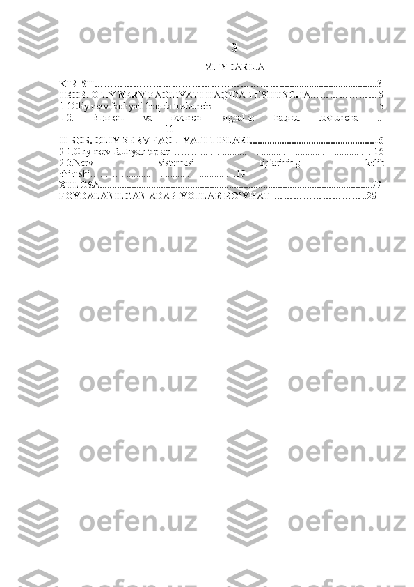 S
MUNDARIJA
KIRISH…………………………………………………........................................3
I BOB. OLIY NERV FAOLIYATI HAQIDA TUSHUNCHA…………………5
1.1Oliy nerv faoliyati haqida tushuncha…………………………………………....5
1.2.   Birinchi   va   ikkinchi   signallar   haqida   tushuncha   ...
……...................................11
II BOB. OLIY NERV FAOLIYATI TIPLARI...................................................16
2.1.Oliy nerv faoliyati tiplari……….......................................................................16
2.2.Nerv   sistemasi   tiplarining   kelib
chiqishi………................................................19
XULOSA................................................................................................................22
FOYDALANILGAN ADABIYOTLAR RO’YHATI………………………..25 