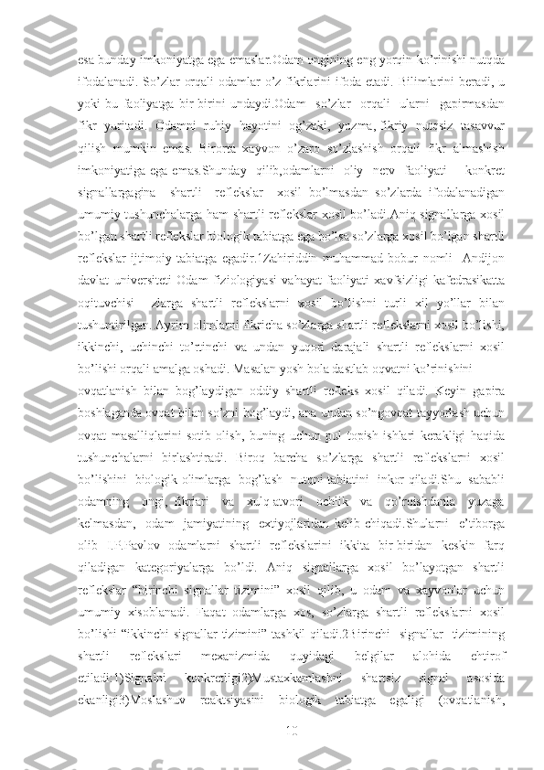 esa bunday imkoniyatga ega emaslar.Odam ongining eng yorqin ko’rinishi nutqda
ifodalanadi. So’zlar orqali  odamlar  o’z fikrlarini ifoda etadi. Bilimlarini beradi, u
yoki   bu   faoliyatga   bir-birini   undaydi.Odam     so’zlar     orqali     ularni     gapirmasdan
fikr   yuritadi.   Odamni   ruhiy   hayotini   og’zaki,   yozma, fikriy   nutqsiz   tasavvur
qilish  mumkin  emas.  Birorta  xayvon  o’zaro  so’zlashish  orqali  fikr  almashish
imkoniyatiga  ega   emas.Shunday     qilib,odamlarni     oliy     nerv    faoliyati         konkret
signallargagina     shartli     reflekslar     xosil   bo’lmasdan   so’zlarda   ifodalanadigan
umumiy tushunchalarga ham shartli reflekslar xosil bo’ladi.Aniq signallarga xosil
bo’lgan shartli reflekslar biologik tabiatga ega bo’lsa so’zlarga xosil bo’lgan shartli
reflekslar   ijtimoiy   tabiatga   egadir.1Zahiriddin   muhammad   bobur   nomli     Andijon
davlat   universiteti   Odam   fiziologiyasi   vahayat   faoliyati   xavfsizligi   kafedrasikatta
oqituvchisi     zlarga   shartli   reflekslarni   xosil   bo’lishni   turli   xil   yo’llar   bilan
tushuntirilgan. Ayrim olimlarni fikricha so’zlarga shartli reflekslarni xosil bo’lishi,
ikkinchi,   uchinchi   to’rtinchi   va   undan   yuqori   darajali   shartli   reflekslarni   xosil
bo’lishi orqali amalga oshadi. Masalan yosh bola dastlab oqvatni ko’rinishini
ovqatlanish   bilan   bog’laydigan   oddiy   shartli   refleks   xosil   qiladi.   Keyin   gapira
boshlaganda ovqat bilan so’zni bog’laydi, ana undan so’ngovqat tayyorlash uchun
ovqat   masalliqlarini   sotib   olish,   buning   uchun   pul   topish   ishlari   kerakligi   haqida
tushunchalarni   birlashtiradi.   Biroq   barcha   so’zlarga   shartli   reflekslarni   xosil
bo’lishini   biologik olimlarga   bog’lash   nutqni tabiatini   inkor qiladi.Shu   sababli
odamning     ongi,   fikrlari     va     xulq-atvori     ochlik     va     qo’rqishdanla     yuzaga
kelmasdan,     odam     jamiyatining     extiyojlaridan   kelib   chiqadi.Shularni     e’tiborga
olib   I.P.Pavlov   odamlarni   shartli   reflekslarini    ikkita   bir-biridan   keskin   farq
qiladigan   kategoriyalarga   bo’ldi.   Aniq   signallarga   xosil   bo’layotgan   shartli
reflekslar   “birinchi   signallar   tizimini”   xosil   qilib,   u   odam   va   xayvonlar   uchun
umumiy   xisoblanadi.   Faqat   odamlarga   xos,   so’zlarga   shartli   reflekslarni   xosil
bo’lishi  “ikkinchi signallar tizimini” tashkil  qiladi.2Birinchi   signallar    tizimining
shartli     reflekslari     mexanizmida     quyidagi     belgilar     alohida     ehtirof
etiladi:1)Signalni   konkretligi2)Mustaxkamlashni   shartsiz   signal   asosida
ekanligi3)Moslashuv   reaktsiyasini   biologik   tabiatga   egaligi   (ovqatlanish,
10 