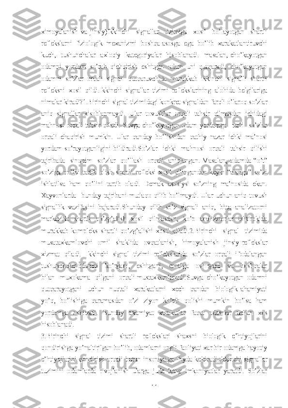 ximoyalanish   va   jinsiy)Ikkinchi     signallar     tizimiga     xosil     bo’layotgan     shartli
reflekslarni  fiziologik   mexanizmi   boshqa asosga  ega   bo’lib  xarakatlantiruvchi
kuch,    tushunchalar     axloqiy     kategoriyalar     hisoblanadi.     masalan,   cho’kayotgan
odamni  yordam  so’rab  qichqirish  eshitgan  odam  uni  qutqaradi,  cho’kayotgan
odamni   so’zlar   orqali   signali   qutqaruvchida   murakkab   ikkinchi   signalli   shartli
refleksni   xosil   qildi.Ikkinchi   signallar   tizimi   reflekslarining   alohida   belgilariga
nimalar kiradi?1.Birinchi signal tizimidagi konkret signaldan farqli o’laroq so’zlar
aniq   signallar   xisoblanmaydi.   Ular   tovushlar   orqali   tahsir   qilmasdan   ichidagi
mahnosi   orqali   tahsir   qiladi.   Suvga   cho’kayotgan   odam   yordamga     turli     so’zlar
orqali  chaqirish  mumkin.  Ular  qanday  bo’lishidan  qathiy  nazar  ichki  ma’nosi
yordam   so’rayotganligini   bildiradi.So’zlar     ichki     mahnosi     orqali     tahsir     qilishi
tajribada     sinonim     so’zlar     qo’llash     orqali     aniqlangan.   Masalan,   odamda   “o’t”
so’ziga   qo’lni   tartib   olish   shartli   refleksi   xosil   qilingandan   keyin   “alanga”   so’zi
ishlatilsa  ham  qo’lini  tartib  oladi.  Demak  asosiysi  so’zning  ma’nosida  ekan.
Xayvonlarda     bunday   tajribani   mutlaqo   qilib   bo’lmaydi.   Ular   uchun   aniq   tovush
signallik   vazifasini   bajaradi.Shunday   qilib   so’z   signali   aniq,   bitta   analizatorni
markazida   shartli   qo’zg’alish   xosil   qilmasdan,   ko’p   analizatorlar   ishtirokida
murakkab   kompleks   shartli   qo’zg’alishi   xosil   qiladi.2.Birinchi     signal     tizimida
musataxkamlovchi     omil     shaklida     ovqatlanish,     himoyalanish     jinsiy   reflekslar
xizmat   qiladi.   Ikkinchi   signal   tizimi   reflekslarida   so’zlar   orqali   ifodalangan
tushunchalar odamni     ko’rgani,     eshitgani,     amalga     oshirgani     va     boshqalar
bilan   muxokama   qilgani   orqali mustaxkamlanadi.Suvga  cho’kayotgan  odamni
qutqarayotgani     uchun     nuqtali     xarakatlarni     xech     qandan     biologik   ahamiyati
yo’q,   bo’lishiga   qaramasdan   o’zi   ziyon   ko’rib   qolishi   mumkin   bo’lsa   ham
yordamga   oshiqadi.   Bunday   axamiyat   xarakatlar   faqat   odamlar   uchun   xos
hisoblanadi.
3.Birinchi   signal   tizimi   shartli   reflekslari   shaxsni   biologik   e’htiyojlarini
qondirishga yo’naltirilgan bo’lib, odamlarni ongli faoliyati xar bir odamga hayotiy
e’htiyojlarini   qondirish   orqali   butun   insoniyatga   foyda   keltiradi.Ikkinchi   signallar
tuzimini   odamlarda   rivojlanish   ularga   juda   keng   imkoniyatlar   yaratdi.   So’zlar
11 