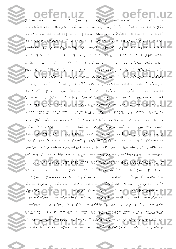 yordamida       odam       insoniyatning       hayotiy       tajribalari,       bilimlari       va
malakalaridan       kelajak       avlodga   qoldirishga   ega   bo’ldi.   Yozma   nutqni   paydo
bo’lish   odamni   imkoniyatlarini   yanada   kengaytirdi.So’zni   “signallarni   signali”
ko’rinishda   shakllanish.Bolalarda   nutq   tug’ma   bo’lmasdan,atrofidan   odamlarni
gapirishi     va     gapirishga     o’rgatish     orqali     ortiriladi.     Agar     qandaydir     sababga
ko’ra   yosh chaqaloq   yovvoyi   xayvonlar   to’dasiga   tushib   qolib   voyaga   yetsa
unda     nutq     yahni     ikkinchi     signallar   tizimi   faoliyat   ko’rsatmaydi.Bolani
gapirishga     o’rgatish     birinchi     yoshining     ikkinchi     yoshidan     boshlanadi.     Bola
turli   xil kompleks   tahsirlarga   javob   reaktsiyalarini   bera   boshlaydi.   Masalan,
“onang     qani?”,     “otang     qani?”   savollarga   boshini   burish   bilan,   “ko’zingni
ko’rsat?”   yoki   “qulog’ingni   ko’rsat?”   so’zlarga   qo’li   bilan   ularni
ko’rsatadi.Dastlabida     bunday     kompleks     signallar     ichida     so’zning     o’rni
unchalik     yuqori     emas.     Kompleks   signallarning     statistik,     ko’rish     va     tovush
komponentlari     muhimroq     ahamiyatga     ega.     Keyinchalik   so’zning     signallik
ahamiyati  ortib  boradi,  oxiri  boshqa  signallar  tahsiridan  ozod  bo’ladi  va  bir
butun   kompleksni   o’rnini   bosadigan   asosiy   signal   bo’lib   qoladi.   Bir   butun
kompleks   signalarni   ifoda   etuvchi   so’z   umumlashtiruvchi   darajaga   yetib   oddiy
tovush   tahsirlashidan   nutq   signalliga   aylanadi.Bola   mustaqil   gapira   boshlaganida
xarakat analizatorining ahamiyati nihoyatda ortib ketadi. Xar bir talaffuz qilingan
so’z tovush apparatida genetik signallarni mahlum bir kombinatsiyasida namoyon
bo’ladi. Barcha signallarni sintez qilish so’z-tushunchani shakllantiradi va signallar
signali   orqali   odam   miyasini   ikkinchi   signallar   tizimi   faoliyatining   ishchi
moxiyatini   yaratadi.Ikkinchi   signallar   tizimi   reflekslarini   o’rganish   davomida
ularni   quyidagi   hulosalar   berish   mumkin   :1.Uzluksiz     sintez     jarayoni     so’z
signalarini     mazmunini     kengaytirishga     imkon     beradi.     So’zlar   yordamida
tushunchalarni    umumlashtirish    tobora    kengayib    boradi,    va    aniq    narsalardan
uzoqlashadi.   Masalan,   13   yoshli   o’quvchida   “yaxshi”   so’ziga   so’lak   ajratuvchi
shartli refleks xosil qilingan, “yomon” so’ziga farqlovchi tormozlanish reaktsiyasi
olingandan keyin “yaxshi” va “yomon” so’zlari o’rniga shu ma’noni  anglatadigan
boshqa   so’zlardan   foydanilganda   ham   javob   reaktsiyalari   mos   holdi   yuzaga
12 