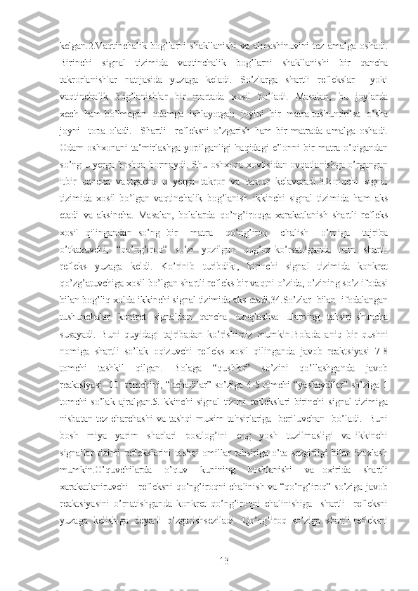 kelgan.2.Vaqtinchalik   bog’larni   shakllanishi   va   almashinuvini   tez   amalga   oshadi.
Birinchi   signal   tizimida   vaqtinchalik   bog’larni   shakllanishi   bir   qancha
takrorlanishlar   natijasida   yuzaga   keladi.   So’zlarga   shartli   reflekslar     yoki
vaqtinchalik     bog’lanishlar     bir     martada     xosil     bo’ladi.     Masalan,     bu     joylarda
xech   ham bo’lmagan   odamga   ishlayotgan   joyini   bir   matra tushuntirilsa   o’sha
joyni     topa   oladi.     Shartli     refleksni   o’zgarish   ham   bir   matrada   amalga   oshadi.
Odam   oshxonani   ta’mirlashga  yopilganligi  haqidagi  e’lonni   bir  matra  o’qigandan
so’ng u yerga boshqa bormaydi. Shu oshxona xovlisidan ovqatlanishga o’rgangan
itbir   qancha   vaqtgacha   u   yerga   takror   va   takror   kelaveradi.3.Birinchi   signal
tizimida   xosil   bo’lgan   vaqtinchalik   bog’lanish   ikkinchi   signal   tizimida   ham   aks
etadi   va   aksincha.   Masalan,   bolalarda   qo’ng’iroqga   xarakatlanish   shartli   refleks
xosil   qilingandan   so’ng   bir     matra     qo’ng’iroq     chalish     o’rniga     tajriba
o’tkazuvchi,     “qo’ng’iroq”     so’zi     yozilgan     qog’oz   ko’rsatilganda     ham     shartli
refleks     yuzaga     keldi.     Ko’rinib     turibdiki,     birinchi     signal     tizimida     konkret
qo’zg’atuvchiga xosil bo’lgan shartli refleks bir vaqtni o’zida, o’zining so’z ifodasi
bilan bog’liq xolda ikkinchi signal tizimida aks etadi.34.So’zlar  bilan  ifodalangan
tushunchalar     kontret     signaldan     qancha     uzoqlashsa     ularning     tahsiri   shuncha
susayadi.   Buni   quyidagi   tajribadan   ko’rishimiz   mumkin.Bolada   aniq   bir   qushni
nomiga   shartli   so’lak   oqizuvchi   refleks   xosil   qilinganda   javob   reaktsiyasi   7-8
tomchi     tashkil     qilgan.     Bolaga     “qushlar”     so’zini     qo’llashganda     javob
reaktsiyasi    10   tomchini, “uchadilar” so’ziga 4-5 tomchi  “yashaydilar” so’ziga 1
tomchi   so’lak   ajralgan.5.Ikkinchi   signal   tizimi   reflekslari   birinchi   signal   tizimiga
nisbatan tez  charchashi  va  tashqi  muxim  tahsirlariga    beriluvchan    bo’ladi.   Buni
bosh     miya     yarim     sharlari     postlog’ini     eng     yosh     tuzilmasligi     va   ikkinchi
signallar   tizimi   reflekslarini   tashqi   omillar   tahsiriga   o’ta   sezgirligi   bilan   izoxlash
mumkin.O’quvchilarda       o’quv       kunining       boshlanishi       va     oxirida       shartli
xarakatlaniruvchi     refleksni qo’ng’iroqni chalinish va “qo’ng’iroq” so’ziga javob
reaktsiyasini   o’rnatishganda   konkret   qo’ng’iroqni   chalinishiga     shartli     refleksni
yuzaga  kelishiga  deyarli  o’zgarishseziladi.  Qo’ng’iroq  so’ziga  shartli refleksni
13 