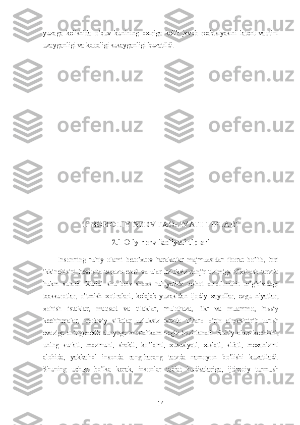 yuzaga   kelishida   o’quv   kunining   oxiriga   kelib   javob   reaktsiyasini   latent   vaqtini
uzayganligi va kattaligi susayganligi kuzatildi. 
II BOB OLIY NERV FAOLIYATI TIPLARI
2.1 Oliy nerv faoliyati tiplari 
          Insonning   ruhiy   olami   beto’xtov   harakatlar   majmuasidan   iborat   bo’lib,   biri
ikkinchisini bevosita taqazo etadi va ular uzluksiz zanjir tizimiga o’xshash tarzda
hukm   suradi.   Xuddi   shu   bois   shaxs   ruhiyatida   tashqi   atrof-muhit   to’g’risidagi
taassurotlar,   o’tmish   xotiralari,   kelajak   yuzasidan   ijodiy   xayollar,   ezgu   niyatlar,
xohish   istaklar,   maqsad   va   tilaklar,   mulohaza,   fikr   va   muammo,   hissiy
kechinmalar,   irodaviy   sifatlar   uzluksiz   tarzda   o’zaro   o’rin   almashtirib   turish
evaziga ontogenetik dunyoga mustahkam negiz hozirlanadi. Ruhiy olam kechishi,
uning   sur'ati,   mazmuni,   shakli,   ko’lami,   xususiyati,   xislati,   sifati,   mexanizmi
alohida,   yakkahol   insonda   rang-barang   tarzda   namoyon   bo’lishi   kuzatiladi.
Shuning   uchun   bo’lsa   kerak,   insonlar   tabiat   hodisalariga,   ijtimoiy   turmush
14 