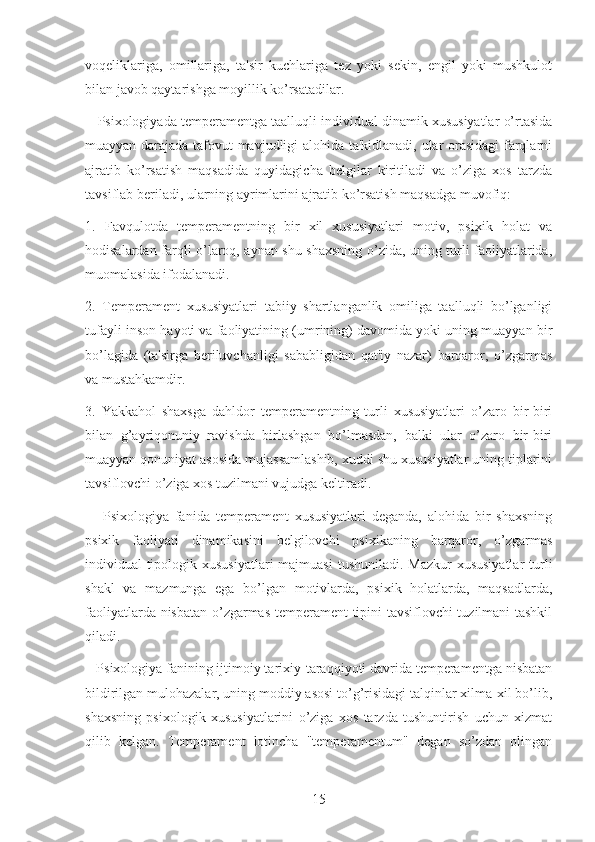 voqeliklariga,   omillariga,   ta'sir   kuchlariga   tez   yoki   sekin,   engil   yoki   mushkulot
bilan javob qaytarishga moyillik ko’rsatadilar.
      Psixologiyada temperamentga taalluqli individual dinamik xususiyatlar o’rtasida
muayyan darajada tafovut mavjudligi alohida ta'kidlanadi, ular orasidagi  farqlarni
ajratib   ko’rsatish   maqsadida   quyidagicha   belgilar   kiritiladi   va   o’ziga   xos   tarzda
tavsiflab beriladi, ularning ayrimlarini ajratib ko’rsatish maqsadga muvofiq:
1.   Favqulotda   temperamentning   bir   xil   xususiyatlari   motiv,   psixik   holat   va
hodisalardan farqli o’laroq, aynan shu shaxsning o’zida, uning turli faoliyatlarida,
muomalasida ifodalanadi.
2.   Temperament   xususiyatlari   tabiiy   shartlanganlik   omiliga   taalluqli   bo’lganligi
tufayli inson hayoti va faoliyatining (umrining) davomida yoki uning muayyan bir
bo’lagida   (ta'sirga   beriluvchanligi   sababligidan   qat'iy   nazar)   barqaror,   o’zgarmas
va mustahkamdir.
3.   Yakkahol   shaxsga   dahldor   temperamentning   turli   xususiyatlari   o’zaro   bir-biri
bilan   g’ayriqonuniy   ravishda   birlashgan   bo’lmasdan,   balki   ular   o’zaro   bir-biri
muayyan qonuniyat asosida mujassamlashib, xuddi shu xususiyatlar uning tiplarini
tavsiflovchi o’ziga xos tuzilmani vujudga keltiradi.
      Psixologiya   fanida   temperament   xususiyatlari   deganda,   alohida   bir   shaxsning
psixik   faoliyati   dinamikasini   belgilovchi   psixikaning   barqaror,   o’zgarmas
individual-tipologik xususiyatlari  majmuasi  tushuniladi. Mazkur  xususiyatlar  turli
shakl   va   mazmunga   ega   bo’lgan   motivlarda,   psixik   holatlarda,   maqsadlarda,
faoliyatlarda nisbatan o’zgarmas temperament tipini tavsiflovchi tuzilmani tashkil
qiladi.
   Psixologiya fanining ijtimoiy tarixiy-taraqqiyoti davrida temperamentga nisbatan
bildirilgan mulohazalar, uning moddiy asosi to’g’risidagi talqinlar xilma-xil bo’lib,
shaxsning   psixologik   xususiyatlarini   o’ziga   xos   tarzda   tushuntirish   uchun   xizmat
qilib   kelgan.   Temperament   lotincha   "temperamentum"   degan   so’zdan   olingan
15 