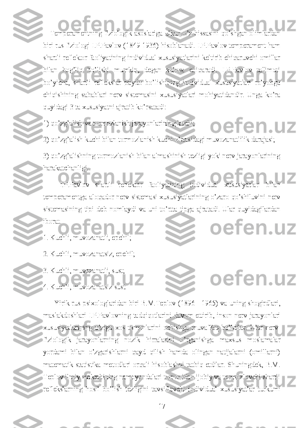      Temperamentning fiziologik asoslariga ulkan o’z hissasini  qo’shgan olimlardan
biri rus fiziologi I.P.Pavlov (1849-1936) hisoblanadi. I.P.Pavlov temperament ham
shartli reflektor faoliyatining individual xususiyatlarini keltirib chiqaruvchi omillar
bilan   bog’liq   bo’lishi   mumkin,   degan   xulosa   chiqaradi.   I.P.Pavlov   ta'limoti
bo’yicha,   shartli   reflekslar   paydo   bo’lishining   individual   xususiyatlari   ro’yobga
chiqishining   sabablari   nerv   sistemasini   xususiyatlari   mohiyatidandir.   Unga   ko’ra
quyidagi 3 ta xususiyatni ajratib ko’rsatadi:
1) qo’zg’alish va tormozlanish jarayonlarining kuchi;
2) qo’zg’alish kuchi bilan tormozlanish kuchi o’rtasidagi muvozanatlilik darajasi;
3) qo’zg’alishning tormozlanish bilan almashinish tezligi yoki nerv jarayonlarining
harakatchanligi.
      I.P.Pavlov   shartli   reflektor   faoliyatining   individual   xususiyatlari   bilan
temperamentga aloqador nerv sistemasi xususiyatlarining o’zaro qo’shiluvini nerv
sistemasining   tipi   deb   nomlaydi   va   uni   to’rtta   tipga   ajratadi.   Ular   quyidagilardan
iborat.
1. Kuchli, muvozanatli, epchil;
2. Kuchli, muvozanatsiz, epchil;
3. Kuchli, muvozanatli, sust;
4. Kuchli, muvozanatsiz sust.
         Yirik rus psixologlaridan biri B.M.Teplov (1896 - 1965) va uning shogirdlari,
maslakdoshlari  I.P.Pavlovning tadqiqotlarini davom ettirib, inson nerv jarayonlari
xususiyatlarining   o’ziga   xos   tomonlarini   ochishga   muvaffaq   bo’ldilar.   Ular   nerv-
fiziologik   jarayonlarning   nozik   hirralarini   o’rganishga   maxsus   moslamalar
yordami   bilan   o’zgarishlarni   qayd   qilish   hamda   olingan   natijalarni   (omillarni)
matematik statistika metodlari  orqali hisoblashni  tatbiq etdilar. Shuningdek, B.M.
Teplov ilmiy maktabining namoyondalari tomonidan ijobiy va tormozlovchi shartli
reflekslarning   hosil   bo’lish   tezligini   tavsiflovchi   individual   xususiyatlar   turkumi
17 