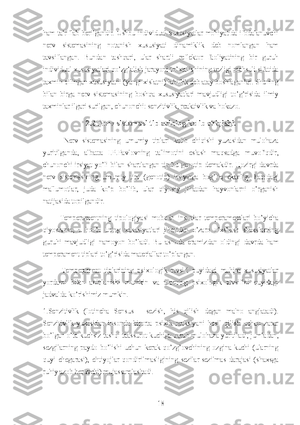 ham  ta'riflab berilgandir. Ushbu  individual   xususiyatlar   mohiyatida ifodalanuvchi
nerv   sistemasining   notanish   xususiyati   dinamiklik   deb   nomlangan   ham
tavsiflangan.   Bundan   tashqari,   ular   shartli   reflektor   faoliyatining   bir   guruh
individual xususiyatlari qo’zg’alish jarayoni to’xtalishining tezligi mahsuli sifatida
taxmin qilingan xususiyatni (yangi xislatni) labillik deb atay boshlaganlar. Shuning
bilan   birga   nerv   sistemasining   boshqa   xususiyatlari   mavjudligi   to’g’risida   ilmiy
taxminlar ilgari surilgan, chunonchi: senzitivlik, reaktivlik va hokazo.
2.2 Nerv sistemasi tiplarining kelib chiqishi.
          Nerv   sistemasining   umumiy   tiplari   kelib   chiqishi   yuzasidan   mulohaza
yuritilganda,   albatta   I.P.Pavlovning   ta'limotini   eslash   maqsadga   muvofiqdir,
chunonchi irsiyat  yo’li bilan shartlangan tip-bu genotip demakdir. Hozirgi davrda
nerv   sistemasining   umumiy   tipi   (genotip)   irsiyatga   bog’liq   ekanligi   haqidagi
ma'lumotlar,   juda   ko’p   bo’lib,   ular   qiyosiy   jihatdan   hayvonlarni   o’rganish
natijasida topilgandir.
          Temperamentning   tipologiyasi   mobodo   insonlar   temperamentlari   bo’yicha
qiyoslansa,   u   holda   uning   xususiyatlari   jihatidan   o’zaro   o’xshash   shaxslarning
guruhi   mavjudligi   namoyon   bo’ladi.   Bu   asnoda   eramizdan   oldingi   davrda   ham
temperament tiplari to’g’risida materiallar to’plangan.
          Temperament   tiplarining   psixologik   tavsifi   quyidagi   muhim   xususiyatlar
yordami   bilan   aniqlanishi   mumkin   va   ularning   psixologik   tavsifini   quyidagi
jadvalda ko’rishimiz mumkin.
1.Senzitivlik   (lotincha   Sensus   -   sezish,   his   qilish   degan   ma'no   anglatadi).
Senzitivlik   yuzasidan   insonda   birorta   psixik   reaksiyani   hosil   qilish   uchun   zarur
bo’lgan o’ta kuchsiz tashqi taassurot kuchiga qarab mulohaza yuritiladi, jumladan,
sezgilarning   paydo   bo’lishi   uchun   kerak   qo’zg’ovchining   ozgina   kuchi   (ularning
quyi   chegarasi),   ehtiyojlar   qondirilmasligining   sezilar-sezilmas   darajasi   (shaxsga
ruhiy azob beruvchi) mujassamlashadi.
18 