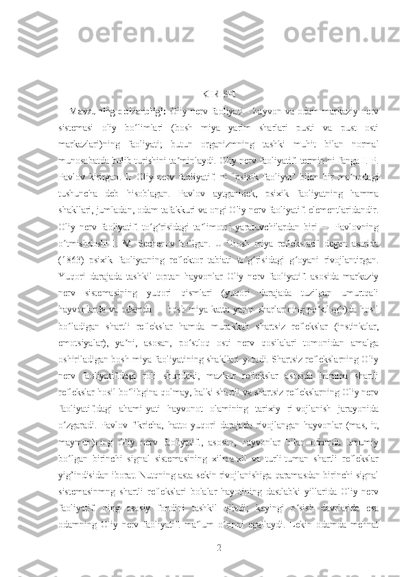 KIRISH
      Mavzuning   dolzarbligi:   Oliy   nerv   faoliyati   -   hayvon   va   odam   markaziy   nerv
sistemasi   oliy   bo limlari   (bosh   miya   yarim   sharlari   pusti   va   pust   ostiʻ
markazlari)ning   faoliyati;   butun   organizmning   tashki   muhit   bilan   normal
munosabatda bulib turishini ta minlaydi.	
ʼ   Oliy nerv faoliyatif. terminini fanga I. P.
Pavlov   kiritgan .   U   Oliy   nerv   faoliyatif.   ni   "psixik   faoliyat"   bilan   bir   ma nodagi	
ʼ
tushuncha   deb   hisoblagan.   Pavlov   aytganidek,   psixik   faoliyatning   hamma
shakllari, jumladan, odam tafakkuri va ongi Oliy nerv faoliyatif. elementlaridandir.
Oliy   nerv   faoliyatif.   to g risidagi   ta limotni   yaratuvchilardan   biri   —   Pavlovning	
ʻ ʻ ʼ
o tmishdoshi   I.   M.   Sechenov   bo lgan.   U   "Bosh   miya   reflekslari"   degan   asarida	
ʻ ʻ
(1863)   psixik   faoliyatning   reflektor   tabiati   to g risidagi   g oyani   rivojlantirgan.	
ʻ ʻ ʻ
Yuqori   darajada   tashkil   toptan   hayvonlar   Oliy   nerv   faoliyatif.   asosida   markaziy
nerv   sistemasining   yuqori   qismlari   (yuqori   darajada   tuzilgan   umurtqali
hayvonlarda va odamda — bosh miya katta yarim sharlarining po stlog i)da hosil	
ʻ ʻ
bo ladigan   shartli   reflekslar   hamda   murakkab   shartsiz   reflekslar   (instinktlar,	
ʻ
emotsiyalar),   ya ni,   asosan,   po stloq   osti   nerv   qosilalari   tomonidan   amalga	
ʼ ʻ
oshiriladigan bosh miya faoliyatining shakllari yotadi. Shartsiz reflekslarning Oliy
nerv   faoliyatif.dagi   roli   shundaki,   mazkur   reflekslar   asosida   hamma   shartli
reflekslar hosil bo libgina qolmay, balki shartli va shartsiz reflekslarning Oliy nerv
ʻ
faoliyatif.dagi   ahami-yati   hayvonot   olamining   tarixiy   ri-vojlanish   jarayonida
o zgaradi.   Pavlov   fikricha,   hatto   yuqori   darajada   rivojlangan   hayvonlar   (mas,   it,	
ʻ
maymun)ning   Oliy   nerv   faoliyatif.,   asosan,   hayvonlar   bilan   odamda   umumiy
bo lgan   birinchi   signal   sistemasining   xilma-xil   va   turli-tuman   shartli   reflekslar
ʻ
yig’indisidan iborat. Nutqning asta-sekin rivojlanishiga qaramasdan birinchi signal
sistemasinmng   shartli   reflekslari   bolalar   hayotining   dastlabki   yillarida   Oliy   nerv
faoliyatif.   ning   asosiy   fondini   tashkil   qiladi;   keyingi   o sish   davrlarida   esa	
ʻ
odamning   Oliy   nerv   faoliyatif.   ma lum   o rinni   egallaydi.   Lekin   odamda   mehnat	
ʼ ʻ
2 