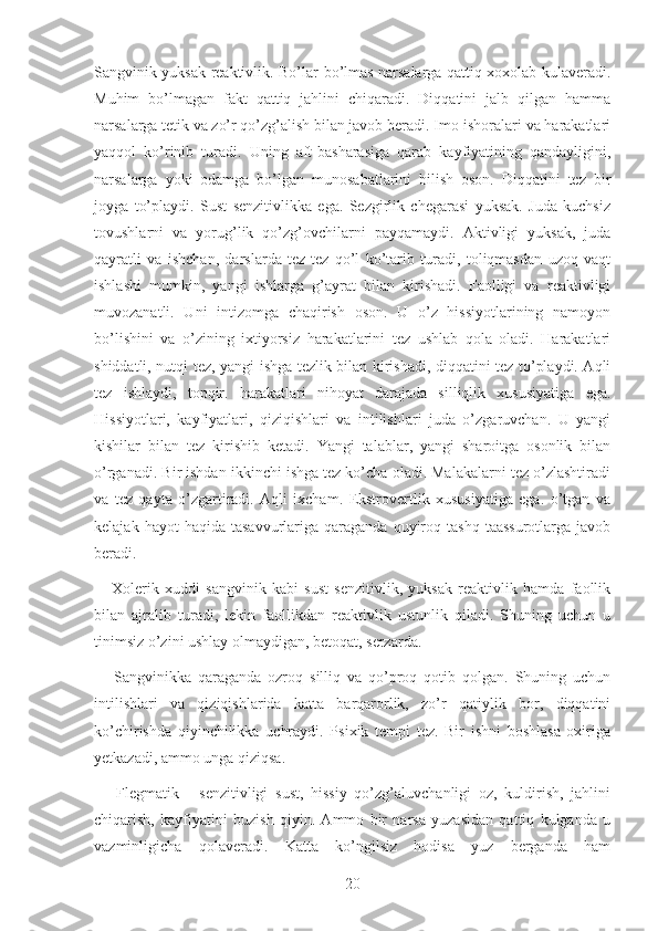 Sangvinik yuksak reaktivlik. Bo’lar-bo’lmas narsalarga qattiq xoxolab kulaveradi.
Muhim   bo’lmagan   fakt   qattiq   jahlini   chiqaradi.   Diqqatini   jalb   qilgan   hamma
narsalarga tetik va zo’r qo’zg’alish bilan javob beradi. Imo-ishoralari va harakatlari
yaqqol   ko’rinib   turadi.   Uning   aft-basharasiga   qarab   kayfiyatining   qandayligini,
narsalarga   yoki   odamga   bo’lgan   munosabatlarini   bilish   oson.   Diqqatini   tez   bir
joyga   to’playdi.   Sust   senzitivlikka   ega.   Sezgirlik   chegarasi   yuksak.   Juda   kuchsiz
tovushlarni   va   yorug’lik   qo’zg’ovchilarni   payqamaydi.   Aktivligi   yuksak,   juda
qayratli   va   ishchan,   darslarda   tez-tez   qo’l   ko’tarib   turadi,   toliqmasdan   uzoq   vaqt
ishlashi   mumkin,   yangi   ishlarga   g’ayrat   bilan   kirishadi.   Faolligi   va   reaktivligi
muvozanatli.   Uni   intizomga   chaqirish   oson.   U   o’z   hissiyotlarining   namoyon
bo’lishini   va   o’zining   ixtiyorsiz   harakatlarini   tez   ushlab   qola   oladi.   Harakatlari
shiddatli, nutqi tez, yangi ishga tezlik bilan kirishadi, diqqatini tez to’playdi. Aqli
tez   ishlaydi,   topqir.   harakatlari   nihoyat   darajada   silliqlik   xususiyatiga   ega.
Hissiyotlari,   kayfiyatlari,   qiziqishlari   va   intilishlari   juda   o’zgaruvchan.   U   yangi
kishilar   bilan   tez   kirishib   ketadi.   Yangi   talablar,   yangi   sharoitga   osonlik   bilan
o’rganadi. Bir ishdan ikkinchi ishga tez ko’cha oladi. Malakalarni tez o’zlashtiradi
va   tez   qayta   o’zgartiradi.   Aqli   ixcham.   Ekstrovertlik   xususiyatiga   ega.   o’tgan   va
kelajak  hayot  haqida  tasavvurlariga   qaraganda   quyiroq  tashq   taassurotlarga  javob
beradi.
      Xolerik   xuddi   sangvinik   kabi   sust   senzitivlik,   yuksak   reaktivlik   hamda   faollik
bilan   ajralib   turadi,   lekin   faollikdan   reaktivlik   ustunlik   qiladi.   Shuning   uchun   u
tinimsiz o’zini ushlay olmaydigan, betoqat, serzarda. 
      Sangvinikka   qaraganda   ozroq   silliq   va   qo’proq   qotib   qolgan.   Shuning   uchun
intilishlari   va   qiziqishlarida   katta   barqarorlik,   zo’r   qatiylik   bor,   diqqatini
ko’chirishda   qiyinchilikka   uchraydi.   Psixik   tempi   tez.   Bir   ishni   boshlasa   oxiriga
yetkazadi, ammo unga qiziqsa.
      Flegmatik   -   senzitivligi   sust,   hissiy   qo’zg’aluvchanligi   oz,   kuldirish,   jahlini
chiqarish,   kayfiyatini   buzish   qiyin.   Ammo   bir   narsa   yuzasidan   qattiq   kulganda   u
vazminligicha   qolaveradi.   Katta   ko’ngilsiz   hodisa   yuz   berganda   ham
20 