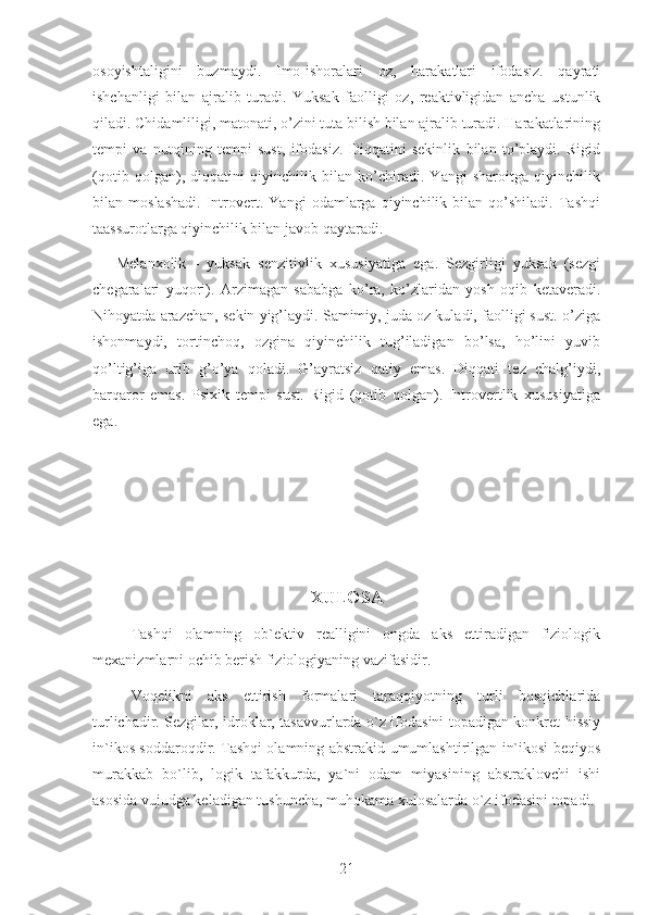 osoyishtaligini   buzmaydi.   Imo-ishoralari   oz,   harakatlari   ifodasiz.   qayrati
ishchanligi   bilan   ajralib   turadi.   Yuksak   faolligi   oz,   reaktivligidan   ancha   ustunlik
qiladi. Chidamliligi, matonati, o’zini tuta bilish bilan ajralib turadi. Harakatlarining
tempi   va   nutqining   tempi   sust,   ifodasiz.   Diqqatini   sekinlik   bilan   to’playdi.   Rigid
(qotib   qolgan),   diqqatini   qiyinchilik   bilan   ko’chiradi.   Yangi   sharoitga   qiyinchilik
bilan   moslashadi.   Introvert.   Yangi   odamlarga   qiyinchilik   bilan   qo’shiladi.   Tashqi
taassurotlarga qiyinchilik bilan javob qaytaradi.
      Melanxolik   -   yuksak   senzitivlik   xususiyatiga   ega.   Sezgirligi   yuksak   (sezgi
chegaralari   yuqori).   Arzimagan   sababga   ko’ra,   ko’zlaridan   yosh   oqib   ketaveradi.
Nihoyatda arazchan, sekin yig’laydi. Samimiy, juda oz kuladi, faolligi sust. o’ziga
ishonmaydi,   tortinchoq,   ozgina   qiyinchilik   tug’iladigan   bo’lsa,   ho’lini   yuvib
qo’ltig’iga   urib   g’o’ya   qoladi.   G’ayratsiz   qatiy   emas.   Diqqati   tez   chalg’iydi,
barqaror   emas.   Psixik   tempi   sust.   Rigid   (qotib   qolgan).   Introvertlik   xususiyatiga
ega.
XULOSA
Tashqi   olamning   ob`ektiv   realligini   ongda   aks   ettiradigan   fiziologik
mexanizmlarni ochib berish fiziologiyaning vazifasidir.
Voqelikni   aks   ettirish   formalari   taraqqiyotning   turli   bosqichlarida
turlichadir. Sezgilar, idroklar, tasavvurlarda o`z ifodasini topadigan konkret hissiy
in`ikos soddaroqdir. Tashqi olamning abstrakid-umumlashtirilgan in`ikosi beqiyos
murakkab   bo`lib,   logik   tafakkurda,   ya`ni   odam   miyasining   abstraklovchi   ishi
asosida vujudga keladigan tushuncha, muhokama xulosalarda o`z ifodasini topadi.
21 