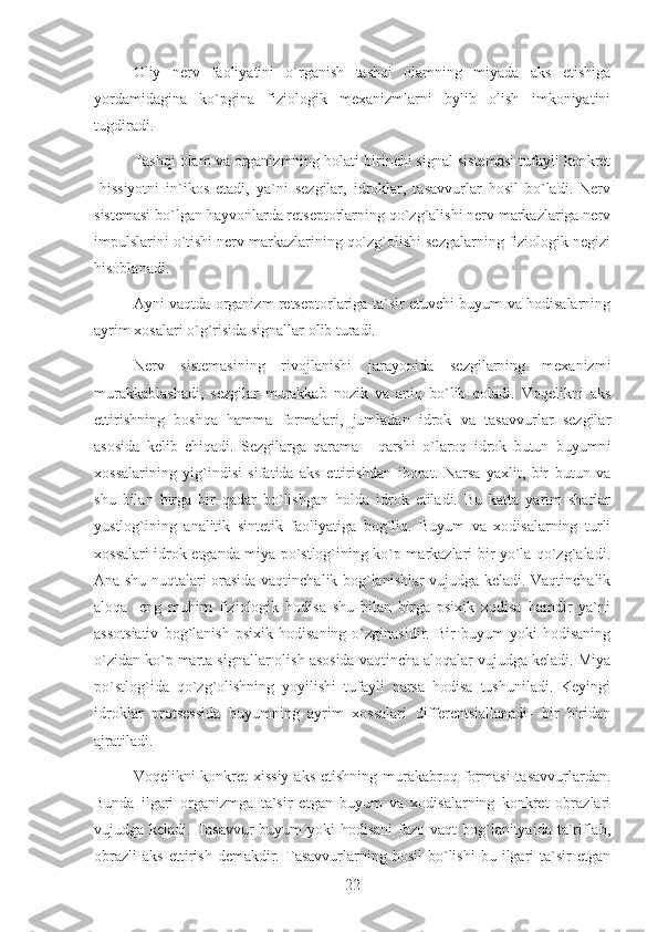 Oliy   nerv   faoliyatini   o`rganish   tashqi   olamning   miyada   aks   etishiga
yordamidagina   ko`pgina   fiziologik   mexanizmlarni   bylib   olish   imkoniyatini
tugdiradi.
Tashqi olam va organizmning holati birinchi signal sistemasi tufayli konkret
-hissiyotni   in`ikos   etadi,   ya`ni   sezgilar,   idroklar,   tasavvurlar   hosil   bo`ladi.   Nerv
sistemasi bo`lgan hayvonlarda retseptorlarning qo`zg`alishi nerv markazlariga nerv
impulslarini o`tishi nerv markazlarining qo`zg`olishi sezgalarning fiziologik negizi
hisoblanadi.
Ayni vaqtda organizm retseptorlariga ta`sir etuvchi buyum va hodisalarning
ayrim xosalari o`g`risida signallar olib turadi.
Nerv   sistemasining   rivojlanishi   jarayonida   sezgilarning   mexanizmi
murakkablashadi,   sezgilar   murakkab   nozik   va   aniq   bo`lib   qoladi.   Voqelikni   aks
ettirishning   boshqa   hamma   formalari,   jumladan   idrok   va   tasavvurlar   sezgilar
asosida   kelib   chiqadi.   Sezgilarga   qarama   -   qarshi   o`laroq   idrok   butun   buyumni
xossalarining   yig`indisi   sifatida   aks   ettirishdan   iborat.   Narsa   yaxlit,   bir   butun   va
shu   bilan   birga   bir   qadar   bo`lishgan   holda   idrok   etiladi.   Bu   katta   yarim   sharlar
yustlog`ining   analitik   sintetik   faoliyatiga   bog`liq.   Buyum   va   xodisalarning   turli
xossalari idrok etganda miya po`stlog`ining ko`p markazlari bir yo`la qo`zg`aladi.
Ana shu nuqtalari orasida vaqtinchalik bog`lanishlar vujudga keladi. Vaqtinchalik
aloqa   -eng   muhim   fiziologik   hodisa   shu   bilan   birga   psixik   xodisa   hamdir   ya`ni
assotsiativ   bog`lanish   psixik   hodisaning   o`zginasidir.   Bir   buyum   yoki   hodisaning
o`zidan ko`p marta signallar olish asosida vaqtincha aloqalar vujudga keladi. Miya
po`stlog`ida   qo`zg`olishning   yoyilishi   tufayli   narsa   hodisa   tushuniladi.   Keyingi
idroklar   protsessida   buyumning   ayrim   xossalari   differentsiallanadi-   bir   biridan
ajratiladi.
Voqelikni  konkret-xissiy   aks  etishning  murakabroq  formasi  tasavvurlardan.
Bunda   ilgari   organizmga   ta`sir   etgan   buyum   va   xodisalarning   konkret   obrazlari
vujudga keladi. Tasavvur-buyum  yoki  hodisani  fazo-vaqt  bog`lanityaida ta`riflab,
obrazli   aks   ettirish   demakdir.   Tasavvurlarning   hosil   bo`lishi   bu   ilgari   ta`sir   etgan
22 