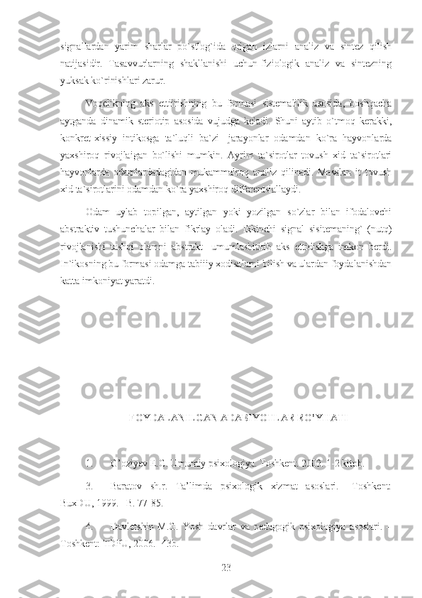 signallardan   yarim   sharlar   po`stlog`ida   qrlgan   izlarni   analiz   va   sintez   qilish
natijasidir.   Tasavvurlarning   shakllanishi   uchun-fiziologik   analiz   va   sintezning
yuksak ko`rinishlari zarur.
Voqelikning   aks   ettiirishning   bu   formasi   sistemalilik   asosida,   boshqacha
aytganda   dinamik   steriotip   asosida   vujudga   keladi.   Shuni   aytib   o`tmoq   kerakki,
konkret-xissiy   intikosga   ta`luqli   ba`zi   -jarayonlar   odamdan   ko`ra   hayvonlarda
yaxshiroq   rivojlaigan   bo`lishi   mumkin.   Ayrim   ta`sirotlar   tovush   xid   ta`sirotlari
hayvonlarda   odamlardadagidan   mukammalroq   analiz   qilinadi.   Masalan   it   tovush
xid ta`sirotlarini odamdan ko`ra yaxshiroq differentsiallaydi.
Odam   uylab   topilgan,   aytilgan   yoki   yozilgan   so`zlar   bilan   ifodalovchi
abstraktiv   tushunchalar   bilan   fikrlay   oladi.   Ikkinchi   signal   sisitemaning`   (nutq)
rivojlanishi   tashqi   olamni   abstrakt   -umumlashitirib   aks   ettidishga   imkon   berdi.
In`ikosning bu formasi odamga tabiiiy xodisalarni bilish va ulardan foydalanishdan
katta imkoniyat yaratdi.
FOYDALANILGAN ADABIYOTLAR RO’YHATI
1. G’oziyev E.G. Umumiy psixologiya. Toshkent. 2002. 1-2 kitob.
3. Baratov   sh.r.   Ta’limda   psixologik   xizmat   asoslari.   –Toshkent:
BuxDU, 1999. –B. 77-85.
4. Davletshin   M.G.   Yosh   davrlar   va   pedagogik   psixologiya   asoslari.   –
Toshkent: TDPU, 2006. -43b.
23 