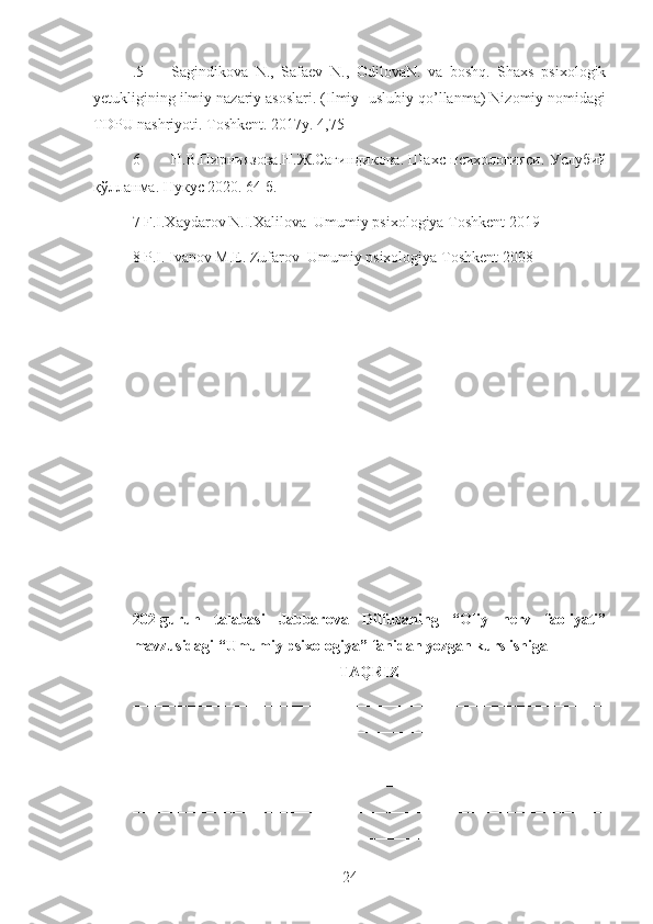 .5 Sagindikova   N.,   Safaev   N.,   OdilovaN.   va   boshq.   Shaxs   psixologik
yetukligining ilmiy nazariy asoslari. (Ilmiy- uslubiy qo’llanma) Nizomiy nomidagi
TDPU nashriyoti. Toshkent. 2017y. 4,75
6 Н . В . Пирниязова . Н . Ж . Сагиндикова .   Шахс   психологияси .   Услубий
қўлланма .  Нукус  2020. 64  б . 
7 F.I.Xaydarov N.I.Xalilova  Umumiy psixologiya Toshkent 2019
8 P.I. Ivanov M.E. Zufarov  Umumiy psixologiya Toshkent 2008
202-guruh   talabasi   Jabbarova   Dilfuzaning   “Oliy   nerv   faoliyati”
mavzusidagi “Umumiy psixologiya” fanidan yozgan kurs ishiga
TAQRIZ
_____________________________________________________________
_____________________________________________________________
_____________________________________________________________
_____________________________________________________________
_____________________________________________________________
_____________________________________________________________
24 