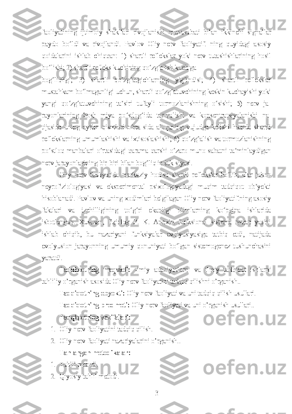 faoliyatining   ijtimoiy   shakllari   rivojlanishi   munosabati   bilan   ikkinchi   signallar
paydo   bo ldi   va   rivojlandi.   Pavlov   Oliy   nerv   faoliyatif.   ning   quyidagi   asosiyʻ
qoidalarini   ishlab   chiqqan:   1)   shartli   reflekslar   yoki   nerv   tutashishlarining   hosil
bo lishi; 2) shartli refleks kuchining qo zg alish kuchiga	
ʻ ʻ ʻ
bog liqligi;   3)   shartli   qo zg atgichlarning   yig indisi;   4)   shartli   reflekslar
ʻ ʻ ʻ ʻ
mustahkam bo lmaganligi uchun, shartli qo zg atuvchining keskin kuchayishi yoki	
ʻ ʻ ʻ
yangi   qo zg atuvchining   ta siri   tufayli   tormozlanishning   o sishi;   5)   nerv   ja-	
ʻ ʻ ʼ ʻ
rayonlarining   bosh   miya   po stlog ida   tar-qalishi   va   konsentratsiyalanishi   na-	
ʻ ʻ
tijasida   uning   ayrim   qismlari   o rta-sida   aloqaning   vujudga   kelishi   hamda   shartli	
ʻ
reflekslarning umumlashishi va ixtisoslashishi; 6) qo zg alish va tormozlanishning	
ʻ ʻ
po stloq manbalari  o rtasidagi  qarama-qarshi  o zaro muno-sabatni  ta minlaydigan	
ʻ ʻ ʻ ʼ
nerv jarayonlarining bir-biri bilan bog liq induk-siyasi.	
ʻ
Oliy   nerv   faoliyatida   markaziy   hodisa   shartli   reflekslar   bo lib,   ular   jahon	
ʻ
neyrofiziologiyasi   va   eksperimental   psixologiyadagi   muqim   tadqiqot   ob yekti	
ʼ
hisoblanadi. Pavlov va uning xodimlari belgilagan Oliy nerv faoliyatif.ning asosiy
faktlari   va   izchilligining   to g ri   ekanligi   olimlarning   ko pgina   ishlarida	
ʻ ʻ ʻ
isbotlangan.   Xususan,   fiziolog   P.   K.   Anoxin   funksional   sistema   nazari-yasini
ishlab   chiqib,   bu   nazariyani   funksiyalar   evolyusiyasiga   tatbiq   etdi,   natijada
evolyusion   jarayonning   umumiy   qonuniyati   bo lgan   sistemogenez   tushunchasini	
ʻ
yaratdi.
Tadqiqotning   maqsadi:   Ilmiy   adabiyotlarni   va   ilmiy   tadqiqot   ishlarni
tahliliy o’rganish asosida Oliy nerv faoliyatini tadqiq qilishni o’rganish..
Tadqiqotning obyekti:  Oliy nerv faoliyati va uni tadqiq qilish usullari.
Tadqiqotning predmeti:  Oliy nerv faoliyati va uni o’rganish usullari..
Tadqiqotning vazifalari:
1. Oliy nerv faoliyatini tadqiq qilish.
2. Oliy nerv faoliyati nazariyalarini o’rganish..
Tanlangan metodikalar:
1. Tahlil metodi.
2. Qiyosiy tahlil metodi.
3 