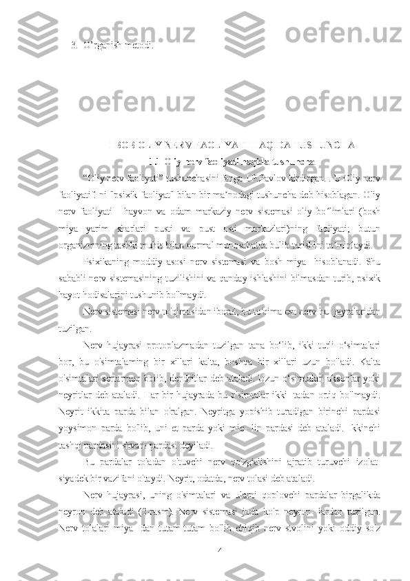 3. O’rganish metodi.
I BOB OLIY NERV FAOLIYATI HAQIDA TUSHUNCHA
1.1 Oliy nerv faoliyati haqida tushuncha
“Oliy nerv faoliyati” tushunchasini fanga I.P.Pavlov kirdirgan. . U Oliy nerv
faoliyatif. ni "psixik faoliyat" bilan bir ma nodagi tushuncha deb hisoblagan. Oliyʼ
nerv   faoliyati   -   hayvon   va   odam   markaziy   nerv   sistemasi   oliy   bo limlari   (bosh	
ʻ
miya   yarim   sharlari   pusti   va   pust   osti   markazlari)ning   faoliyati;   butun
organizmning tashki muhit bilan normal munosabatda bulib turishini ta minlaydi.	
ʼ
Psixikaning   moddiy   asosi   nerv   sistemasi   va   bosh   miya     hisoblanadi.   Shu
sababli nerv sistemasining tuzilishini va qanday ishlashini  bilmasdan turib, psixik
hayot hodisalarini tushunib bo'lmaydi.
Nerv sistemasi nerv to'qimasidan iborat, bu to'qima esa nerv hu- jayralaridan
tuzilgan.
Nerv   hujayrasi   protoplazmadan   tuzilgan   tana   bo‘lib,   ikki   turli   o‘simtalari
bor,   bu   o'simtalaming   bir   xillari   kalta,   boshqa   bir   xillari   uzun   bo'ladi.   Kalta
o'simtalari sertarmoq boiib, dendritlar deb ataladi. Uzun o‘simtalari aksonlar yoki
neyritlar   deb   ataladi.   Har   bir   hujayrada   bu   o'simtalar   ikki-   tadan   ortiq   bo'lmaydi.
Neyrit   ikkita   parda   bilan   o'ralgan.   Neyritga   yopishib   turadigan   birinchi   pardasi
yoysimon   parda   bo'lib,   uni   et   parda   yoki   mie-   lin   pardasi   deb   ataladi.   Ikkinchi
tashqi pardasini shvani pardasi deyiladi.
Bu   pardalar   toladan   o'tuvchi   nerv   qo'zg'alishini   ajratib   turuvchi   izolat-
siyadek bir vazifani o'taydi. Neyrit, odatda, nerv tolasi deb ataladi.
Nerv   hujayrasi,   uning   o'simtalari   va   ularni   qoplovchi   pardalar   birgalikda
neyron   deb   ataladi   (2-rasm).   Nerv   sistemasi   juda   ko'p   neyron-   lardan   tuzilgan.
Nerv   tolalari   miya-   dan   tutam-tutam   bo'lib   chiqib   nerv   stvolini   yoki   oddiy   so'z
4 