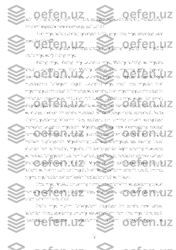 kabi fiziologik jarayonlarni ham idora etadigan markazdir. Ana shu markazlardan
bir qismi vegetativ nerv sistemasiga taalluqlidir.
Bosh miya kalla qutisida joylashgan bo'lib, go'yo orqa miya tepasidagi ustki
qavat hisoblanadi.
Bosh   miya   quyidagi   qismlarga   ajratiladi:   1)   ketingi   miya,   2)   o'rta   miya,   3)
oraliq miya va 4) oldingi miya.
Ketingi   miya.   Ketingi   miy   uzunchoq   miya,   Varoliy   ko‘prigi   va   miyacha
kiradi.   Uzunchoq   miya   bilan   Varoliy   ko'prigi   orqa   miyaning   go‘yo   bevosita
davomidir.   Lekin   shu   bilan   birga,   uzunchoq   miya   orqa   miyaga   qaraganda   hiyla
murakkabroq   funksiyani   o'taydi.   Uzunchoq   miya   orqali   orqa   miyadan   bosh
miyaning yuqoriroqdagi bo'limlariga va aksincha, bosh miyaning yuqoriroqdagi bo
limlaridan   orqa   miyaga   impulslar   o‘tib  turadi.  Uzunchoq   miya   yadro-   lari   emish,
chaynash, yutish, so‘lak ajratish, me’da va me’da osti bezidan shira ajratish, qusish
va shunga o'xshash bir qancha murakkab reflektor jarayonlarda qatnashadi. Nafas
olishni,   yurakning   ishlashini   idora   etadigan,   qon   tomirlar   tonusini   saqlaydigan
markazlar   uzunchoq   miyadadir.   Miyacha   markaziy   nerv   sistemasining   pastdagi
hamma   bo'limlariga,   shuningdek,   yuqoriroqdagi   qismlariga   ko'p   yo'llar   bilan
mahkam   bog'langandir.   Miyachaning   juda   katta   ahamiyatga   ega   ekanligi   loaqal
shundan   ham   ko'rinadiki,   miyacha   olib   tashlangandan   keyin   tananing   muvozanat
va harakat funksiyalari juda ham buziladi, shakllanadi; harakatlar tartibsiz tuzilgan
chalkash,   poyma-poy   bo'lib   qoladi.   Miyachasi   olib   tashlangan   hayvon   qaddini
ko'tarib va boshini tutib turolmaydi; boshi va tanasi doim tebranib turadi; omonat,
poyma-poy, haddan tashqari keskin harakatlar qiladi va hokazo.
O‘rta miya. Muskul tonusining normal taqsimlanishini va gavdaning tovush
hamda   yorug'lik   singari   qo'zg'ovchilarga,   shuningdek,   og'irlik   kuchi-   ga   nisbatan
to'g'ri turishini idora qiladi.
Oraliq   miya   muhim   funksiyalarni   o'taydigan   bir   qancha   nerv   uchast-
kalaridan   iborat,   gavdaning   umumiy   sezuvchanligini   ham   o'rta   miya   idora   etadi.
Pastroqdagi   vegetativ   markazlarning   ishlarini   birlashtiradigan   va
7 