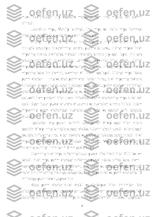 muvofiqlashtiradigan   oliy   vegetativ   markazlar   ham   o'rta   miyada   deb   taxmin
qilinadi.
Uzunchoq   miya,   Varoliy   ko'prigi,   o'rta   miya   va   oraliq   miya   hammasi
birgalikda miya dastasi yoki miya stvoli deb ataladi.
Oldingi   miya   va   uning   po'sti   bosh   miyaning   oliy   qismlaridir.   Hayvon
biologik   taraqqiyot   bosqichining   qancha   yuqorisida   tursa,   oldingi   miyasi   bosh
miyaning   boshqa   qismlariga   nisbatan   o'shancha   ko'proq   joy   egal-   laydi.   Biologik
taraqqiyotning   turli   bosqichlarida   uchrovchi   hayvonlar   bilan   odam,   oldingi
miyasining   kattaligi   taqqoslab   ko'rsatilgan.   Odamda   oldingi   miya   butun   bosh
miyaning   katta   bir   qismini,   taxminan   80   foizini   egallaydi.   Oldingi   miya   ikkita
yarim  shardan — o'ng va chap yarim  shar- lardan iborat, bosh miyaning peshana
bo'ladigan ensa bo'lagiga qarab boradigan katta egat bu yarim sharlami bir-biridan
ajratib   turadi.   Oldingi   miyaning   o'ng   va   chap   yarim   sharlari   qadoq   modda   deb
ataluvchi  jism  yordami bilan o'zaro birlashadi. Yarim sharlarning miya po'sti  deb
atala- digan butun yuzasi  shuncha  chuqurroq va pushtalari  ko'proq bo'ladi. Odam
miyasining   yarim   sharlaridagi   pushtalar   juda   ko‘p   va   egatlari   ko‘p   darajada
chuqurdir.
Egatlardan   eng   yaqqol   ko'rinib   turadiganlari   Silviy   egati   bilan   roland
egatidir. Silviy- ning ko'ndalang egati chakka bularini ajratib turadi. Roland egati
esa tepa bo‘lakning o'rta- sidan peshana va chakka bo'laklarga qarab boradi. Bosh
miya   po‘sti   miyaning   kulrang   moddasi-   dan   iborat.   Miyaning   turli   qismlarida
po'stning qalinligi 1 mm dan 4-5 mm gacha boradi.
Odamning bosh miya po‘stining butun yuzasi o‘rta hisob bilan 2000 kv. sm
keladi.   Bosh   miya   yarim   shardagi   po‘stining   yuzasi   odatda   to‘rtta   katta   qismi   -
peshana   qismi   (eng   kattasi),   tepa   qismi,   ensa   qismi   va   chakka   qismiga   bo'linadi
Ba’zi bir olimlarning hisobiga qaraganda, bosh miya po'sti va yarim sharlarida 15
milliardga yaqin nerv hujayrasi bor.
Katta   yarim   sharlar   po'sti   shakli   va   funksiyasi   bilan   bir-biridan   farq
qiladigan olti qavat nerv hujayralaridan tuzilgan .Oltinchi qa- vat o'z navbatida ikki
qatlamga bo'linadi. Ammo bosh miya po'stining turli qismlari olti qavat hujayradan
8 