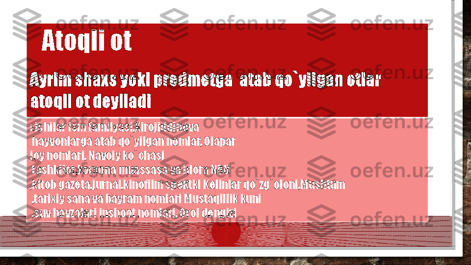 Ayrim shaxs yoki predmetga  atab qo`yilgan otlar 
atoqli ot deyiladi
K ishilar ism familyasi,Xirojiddinova
  hayvonlarga atab qo`yilgan nomlar, Olapar 
joy nomlari, Navoiy ko`chasi
  tashkilot,korxona muassasa va idora NBU
,kitob gazeta,jurnal,kinofilm spektkl Kelinlar qo`zg`oloni,Mushtum
  ,tarixiy sana va bayram nomlari Mustaqillik kuni
  ,suv havzalari inshoot nomlari, Orol dengizi Atoqli ot  