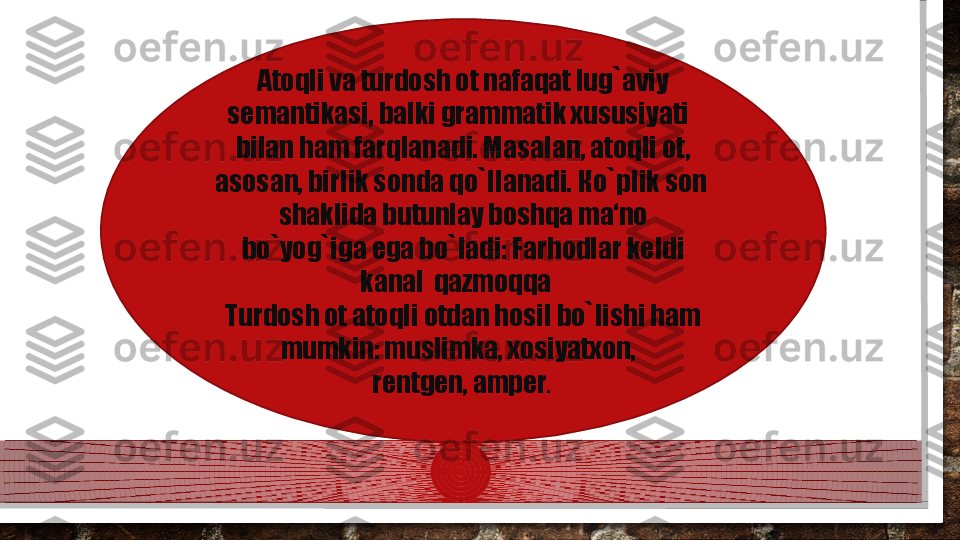 Atoqli va turdosh ot nafaqat lug`aviy 
semantikasi, balki grammatik xususiyati  
bilan ham farqlanadi. Masalan, atoqli ot, 
asosan, birlik sonda qo`llanadi.  К o`plik son  
shaklida butunlay boshqa ma‘no 
bo`yog`iga ega bo`ladi: Farhodlar keldi 
kanal  qazmoqqa   
Turdosh ot atoqli otdan hosil bo`lishi ham 
mumkin: muslimka, xosiyatxon,  
rentgen, amper .   