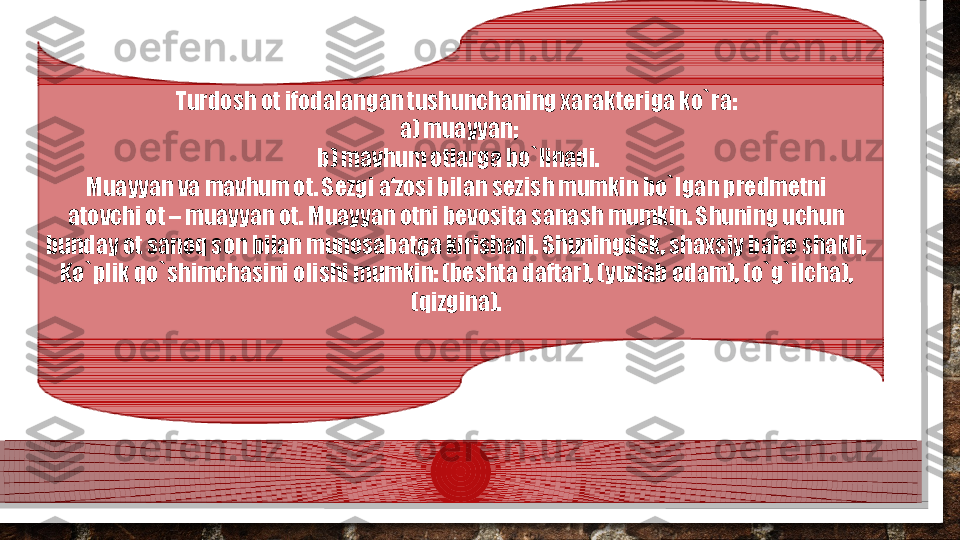 Turdosh ot ifodalangan tushunchaning xarakteriga ko`ra:  
a) muayyan; 
b) mavhum otlarga bo`linadi. 
Muayyan va mavhum ot. Sezgi a‘zosi bilan sezish mumkin bo`lgan predmetni  
atovchi ot – muayyan ot. Muayyan otni bevosita sanash mumkin. Shuning uchun  
bunday ot sanoq son bilan munosabatga kirishadi. Shuningdek, shaxsiy baho shakli,  
Ko`plik qo`shimchasini olishi mumkin: (beshta daftar), (yuzlab odam), (o`g`ilcha),  
(qizgina).    