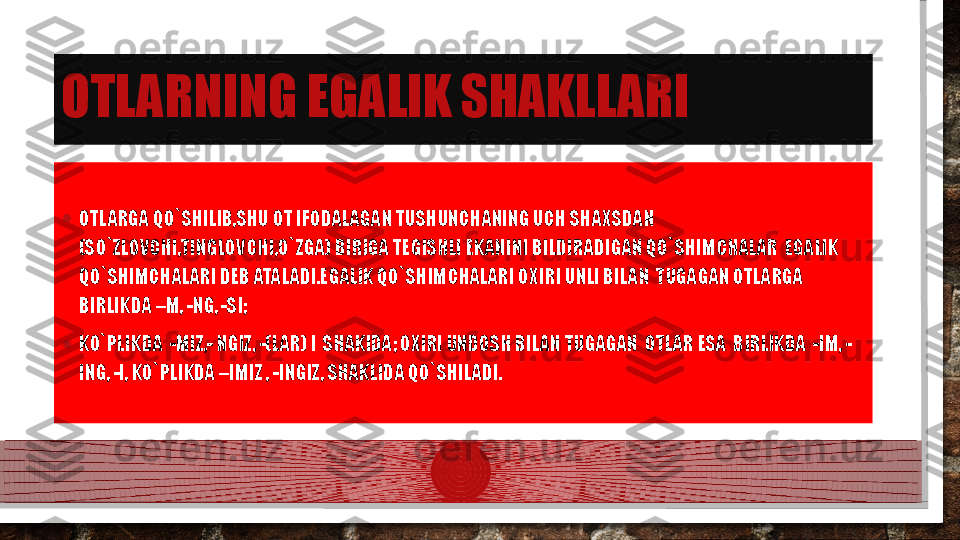 OTLARNING EGALIK SHAKLLARI
• OTLARGA QO`SHILIB,SHU OT IFODALAGAN TUSHUNCHANING UCH SHAXSDAN 
(SO`ZLOVCHI,TINGLOVCHI,O`ZGA) BIRIGA TEGISHLI EKANINI BILDIRADIGAN QO`SHIMCHALAR  EGALIK 
QO`SHIMCHALARI DEB ATALADI.EGALIK QO`SHIMCHALARI OXIRI UNLI BILAN  TUGAGAN OTLARGA 
BIRLIKDA –M, -NG, -SI; 
• KO`PLIKDA  -MIZ,- NGIZ, -(LAR) I  SHAKIDA; OXIRI UNDOSH BILAN TUGAGAN  OTLAR ESA  BIRLIKDA  -IM, -
ING, -I, KO`PLIKDA –IMIZ , -INGIZ, SHAKLIDA QO`SHILADI.  