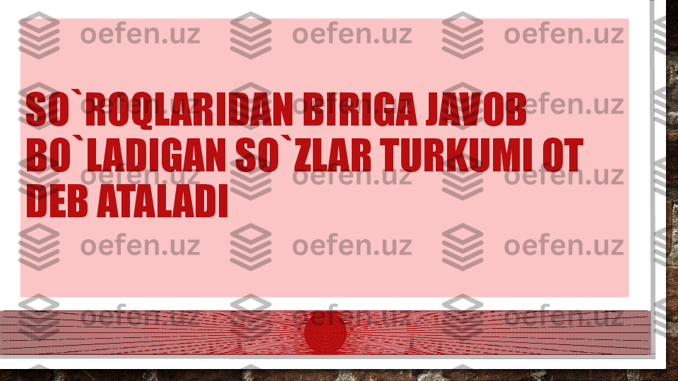 SO`ROQLARIDAN BIRIGA JAVOB 
BO`LADIGAN SO`ZLAR TURKUMI OT 
DEB ATALADI    